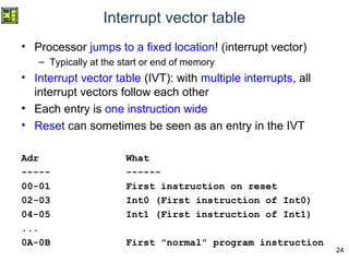 24
Interrupt vector table
• Processor jumps to a fixed location! (interrupt vector)
– Typically at the start or end of memory
• Interrupt vector table (IVT): with multiple interrupts, all
interrupt vectors follow each other
• Each entry is one instruction wide
• Reset can sometimes be seen as an entry in the IVT
Adr What
----- ------
00-01 First instruction on reset
02-03 Int0 (First instruction of Int0)
04-05 Int1 (First instruction of Int1)
...
0A-0B First "normal" program instruction
 
