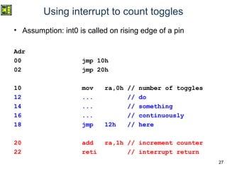 27
Using interrupt to count toggles
• Assumption: int0 is called on rising edge of a pin
Adr
00 jmp 10h
02 jmp 20h
10 mov ra,0h // number of toggles
12 ... // do
14 ... // something
16 ... // continuously
18 jmp 12h // here
20 add ra,1h // increment counter
22 reti // interrupt return
 