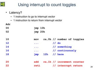 28
Using interrupt to count toggles
• Latency?
– 1 instruction to go to interrupt vector
– 1 instruction to return from interrupt vector
Adr
00 jmp 10h
02 jmp 20h
10 mov ra,0h // number of toggles
12 ... // do
14 ... // something
16 ... // continuously
18 jmp 12h // here
20 add ra,1h // increment counter
22 reti // interrupt return
 