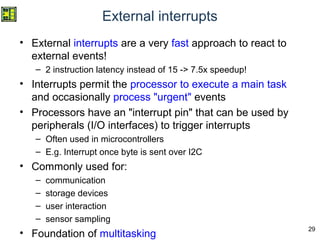 29
External interrupts
• External interrupts are a very fast approach to react to
external events!
– 2 instruction latency instead of 15 -> 7.5x speedup!
• Interrupts permit the processor to execute a main task
and occasionally process "urgent" events
• Processors have an "interrupt pin" that can be used by
peripherals (I/O interfaces) to trigger interrupts
– Often used in microcontrollers
– E.g. Interrupt once byte is sent over I2C
• Commonly used for:
– communication
– storage devices
– user interaction
– sensor sampling
• Foundation of multitasking
 