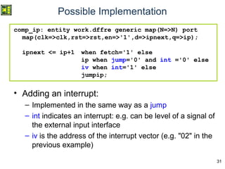 31
comp_ip: entity work.dffre generic map(N=>N) port
map(clk=>clk,rst=>rst,en=>'1',d=>ipnext,q=>ip);
ipnext <= ip+1 when fetch='1' else
ip when jump='0' and int ='0' else
iv when int='1' else
jumpip;
• Adding an interrupt:
– Implemented in the same way as a jump
– int indicates an interrupt: e.g. can be level of a signal of
the external input interface
– iv is the address of the interrupt vector (e.g. "02" in the
previous example)
Possible Implementation
 