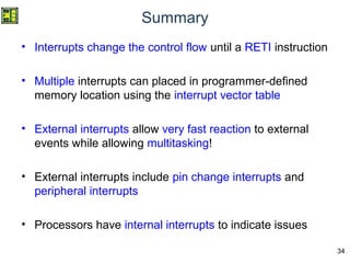 34
Summary
• Interrupts change the control flow until a RETI instruction
• Multiple interrupts can placed in programmer-defined
memory location using the interrupt vector table
• External interrupts allow very fast reaction to external
events while allowing multitasking!
• External interrupts include pin change interrupts and
peripheral interrupts
• Processors have internal interrupts to indicate issues
 