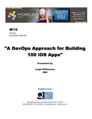  
W10
Session	
  
4/15/2015	
  2:00	
  PM	
  
	
  
	
  
	
  
"A DevOps Approach for Building
100 iOS Apps"
	
  
Presented by:
Leigh Williamson
IBM	
  
	
  
	
  
	
  
	
  
	
  
	
  
	
  
Brought	
  to	
  you	
  by:	
  
	
  
	
  
	
  
340	
  Corporate	
  Way,	
  Suite	
  300,	
  Orange	
  Park,	
  FL	
  32073	
  
888-­‐268-­‐8770	
  ·∙	
  904-­‐278-­‐0524	
  ·∙	
  sqeinfo@sqe.com	
  ·∙	
  www.sqe.com
 