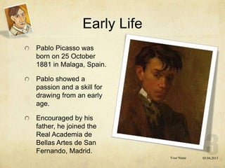 Early Life
Pablo Picasso was
born on 25 October
1881 in Malaga, Spain.

Pablo showed a
passion and a skill for
drawing from an early
age.

Encouraged by his
father, he joined the
Real Academia de
Bellas Artes de San
Fernando, Madrid.
                             Your Name   05.04.2013
 