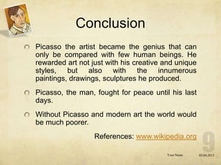 Conclusion
Picasso the artist became the genius that can
only be compared with few human beings. He
rewarded art not just with his creative and unique
styles, but also with the innumerous
paintings, drawings, sculptures he produced.
Picasso, the man, fought for peace until his last
days.
Without Picasso and modern art the world would
be much poorer.
                  References: www.wikipedia.org

                                        Your Name    05.04.2013
 