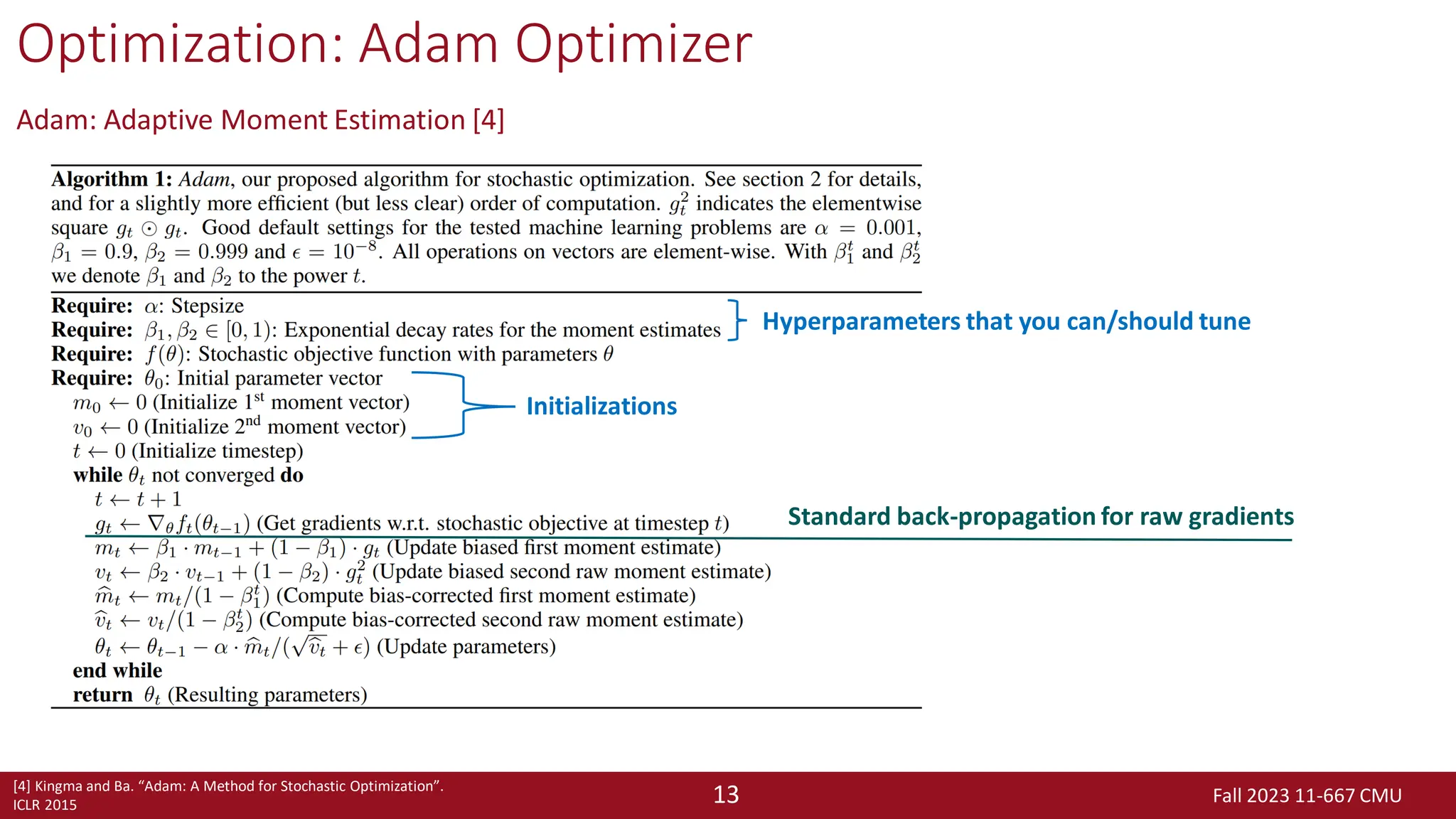 Fall 2023 11-667 CMU
13
Optimization: Adam Optimizer
Adam: Adaptive Moment Estimation [4]
[4] Kingma and Ba. “Adam: A Method for Stochastic Optimization”.
ICLR 2015
Hyperparameters that you can/should tune
Initializations
Standard back-propagation for raw gradients
 
