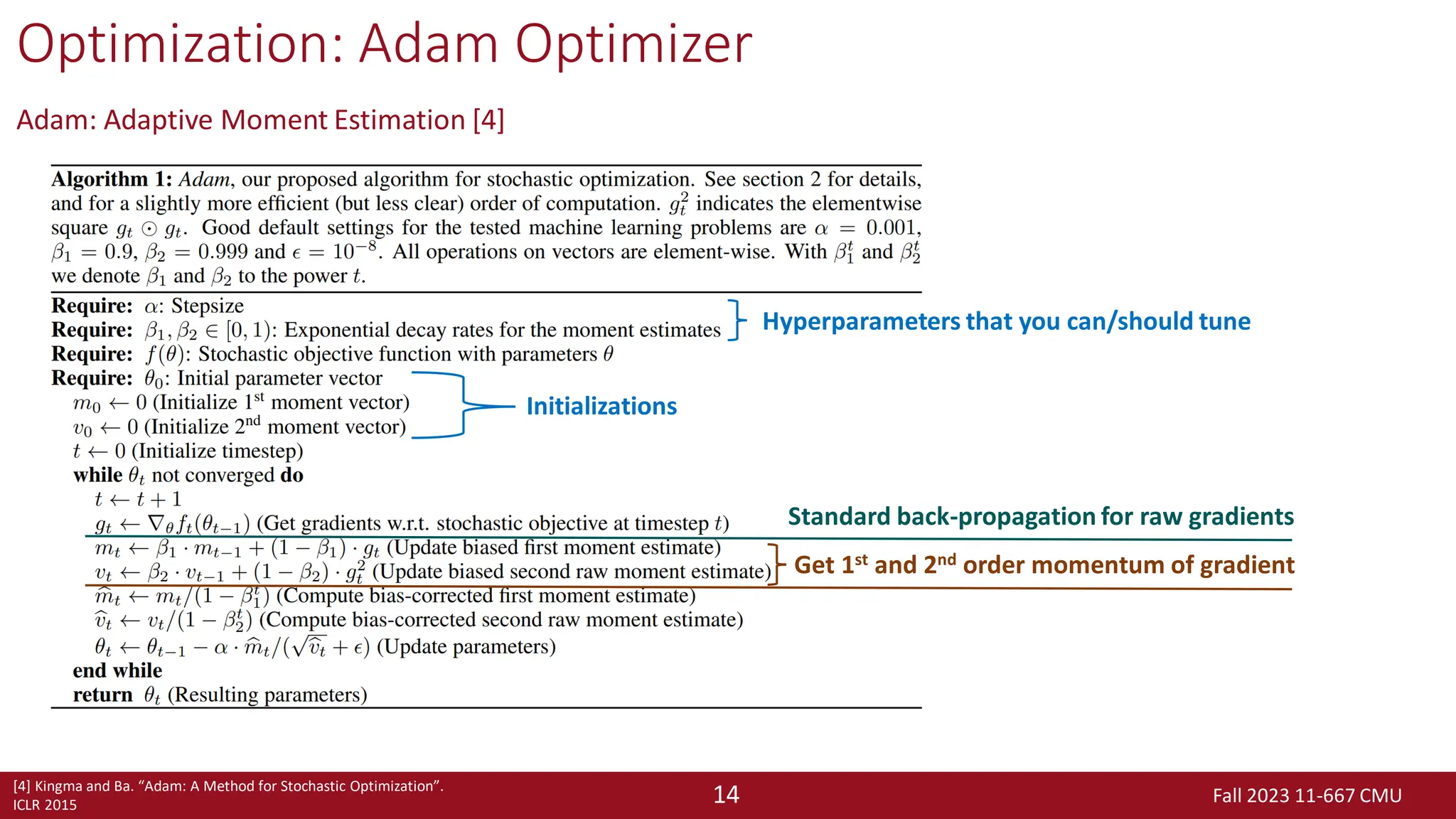 Fall 2023 11-667 CMU
14
Optimization: Adam Optimizer
Adam: Adaptive Moment Estimation [4]
[4] Kingma and Ba. “Adam: A Method for Stochastic Optimization”.
ICLR 2015
Hyperparameters that you can/should tune
Initializations
Standard back-propagation for raw gradients
Get 1st and 2nd order momentum of gradient
 