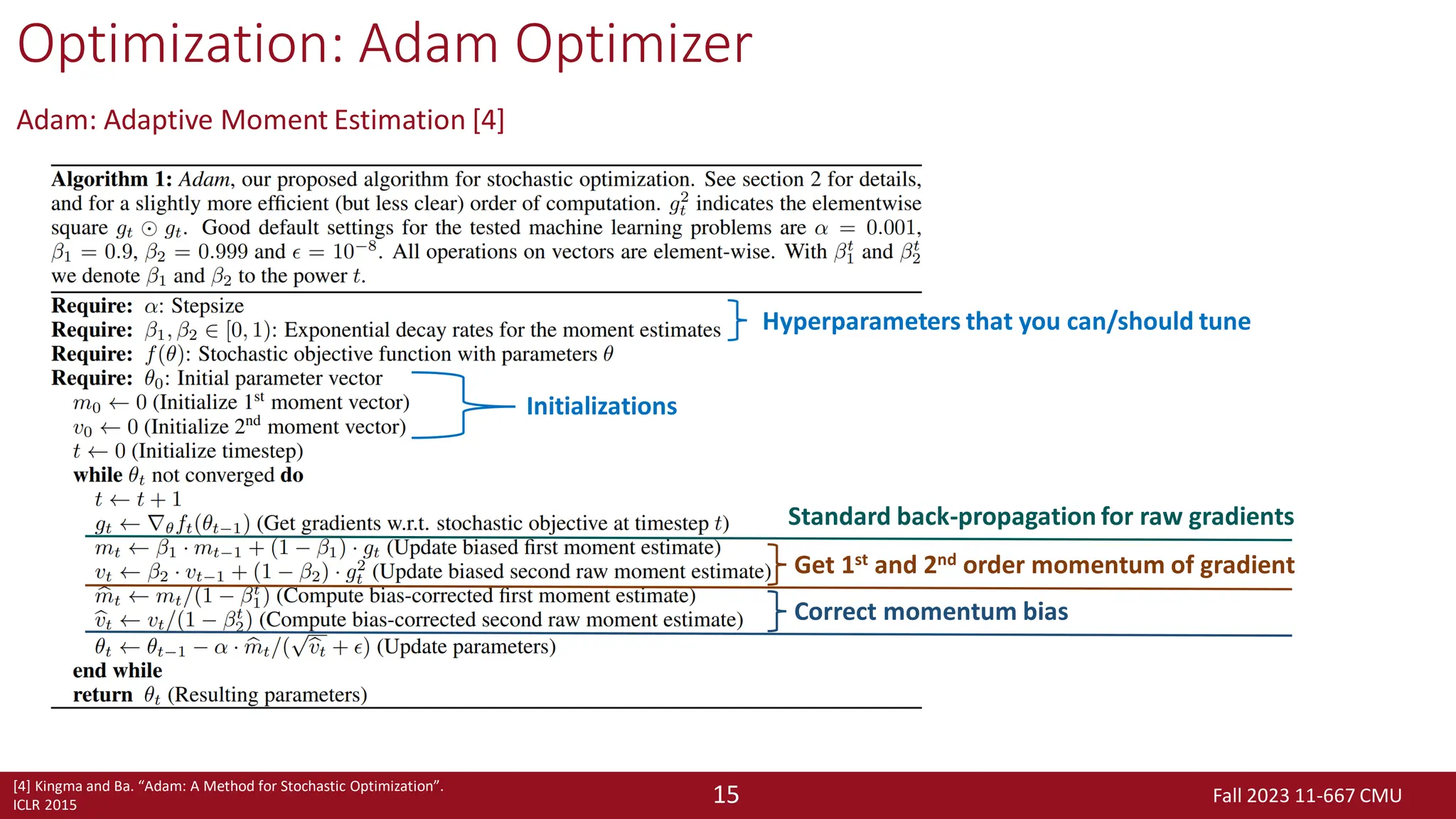 Fall 2023 11-667 CMU
15
Optimization: Adam Optimizer
Adam: Adaptive Moment Estimation [4]
[4] Kingma and Ba. “Adam: A Method for Stochastic Optimization”.
ICLR 2015
Hyperparameters that you can/should tune
Initializations
Standard back-propagation for raw gradients
Get 1st and 2nd order momentum of gradient
Correct momentum bias
 