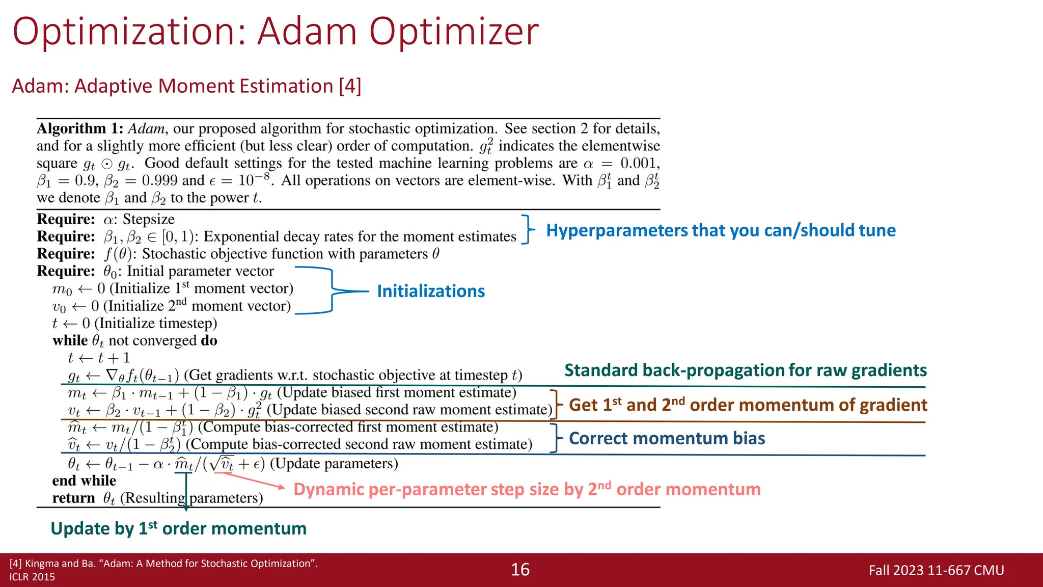 Fall 2023 11-667 CMU
16
Optimization: Adam Optimizer
Adam: Adaptive Moment Estimation [4]
[4] Kingma and Ba. “Adam: A Method for Stochastic Optimization”.
ICLR 2015
Hyperparameters that you can/should tune
Initializations
Standard back-propagation for raw gradients
Get 1st and 2nd order momentum of gradient
Correct momentum bias
Update by 1st order momentum
Dynamic per-parameter step size by 2nd order momentum
 