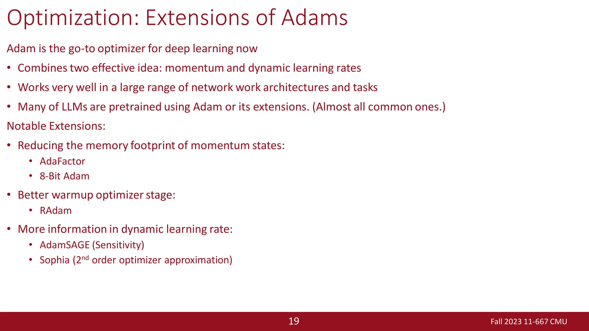 Fall 2023 11-667 CMU
19
Optimization: Extensions of Adams
Adam is the go-to optimizer for deep learning now
• Combines two effective idea: momentum and dynamic learning rates
• Works very well in a large range of network work architectures and tasks
• Many of LLMs are pretrained using Adam or its extensions. (Almost all common ones.)
Notable Extensions:
• Reducing the memory footprint of momentum states:
• AdaFactor
• 8-Bit Adam
• Better warmup optimizer stage:
• RAdam
• More information in dynamic learning rate:
• AdamSAGE (Sensitivity)
• Sophia (2nd order optimizer approximation)
 