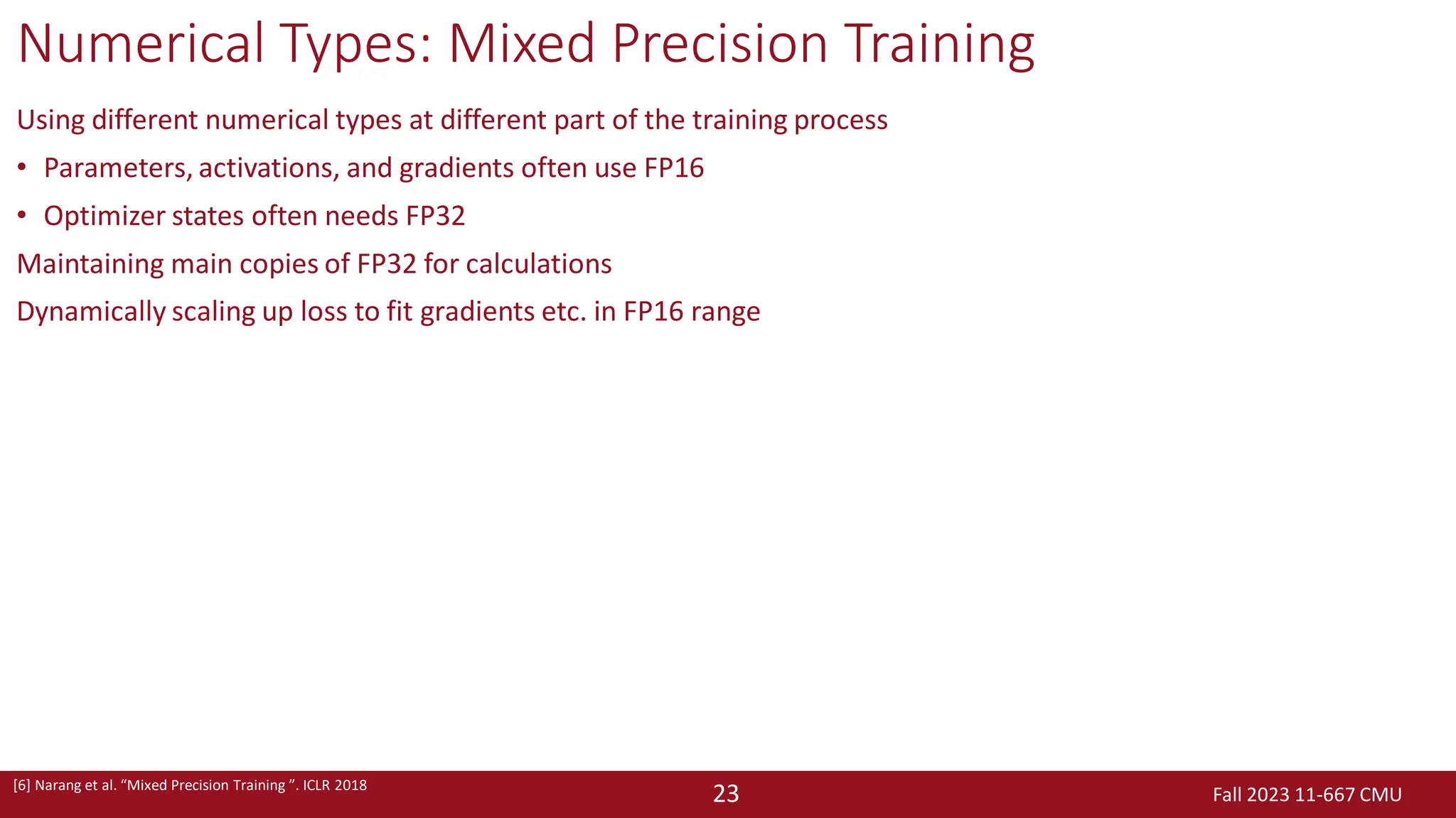Fall 2023 11-667 CMU
23
Numerical Types: Mixed Precision Training
Using different numerical types at different part of the training process
• Parameters, activations, and gradients often use FP16
• Optimizer states often needs FP32
Maintaining main copies of FP32 for calculations
Dynamically scaling up loss to fit gradients etc. in FP16 range
[6] Narang et al. “Mixed Precision Training ”. ICLR 2018
 
