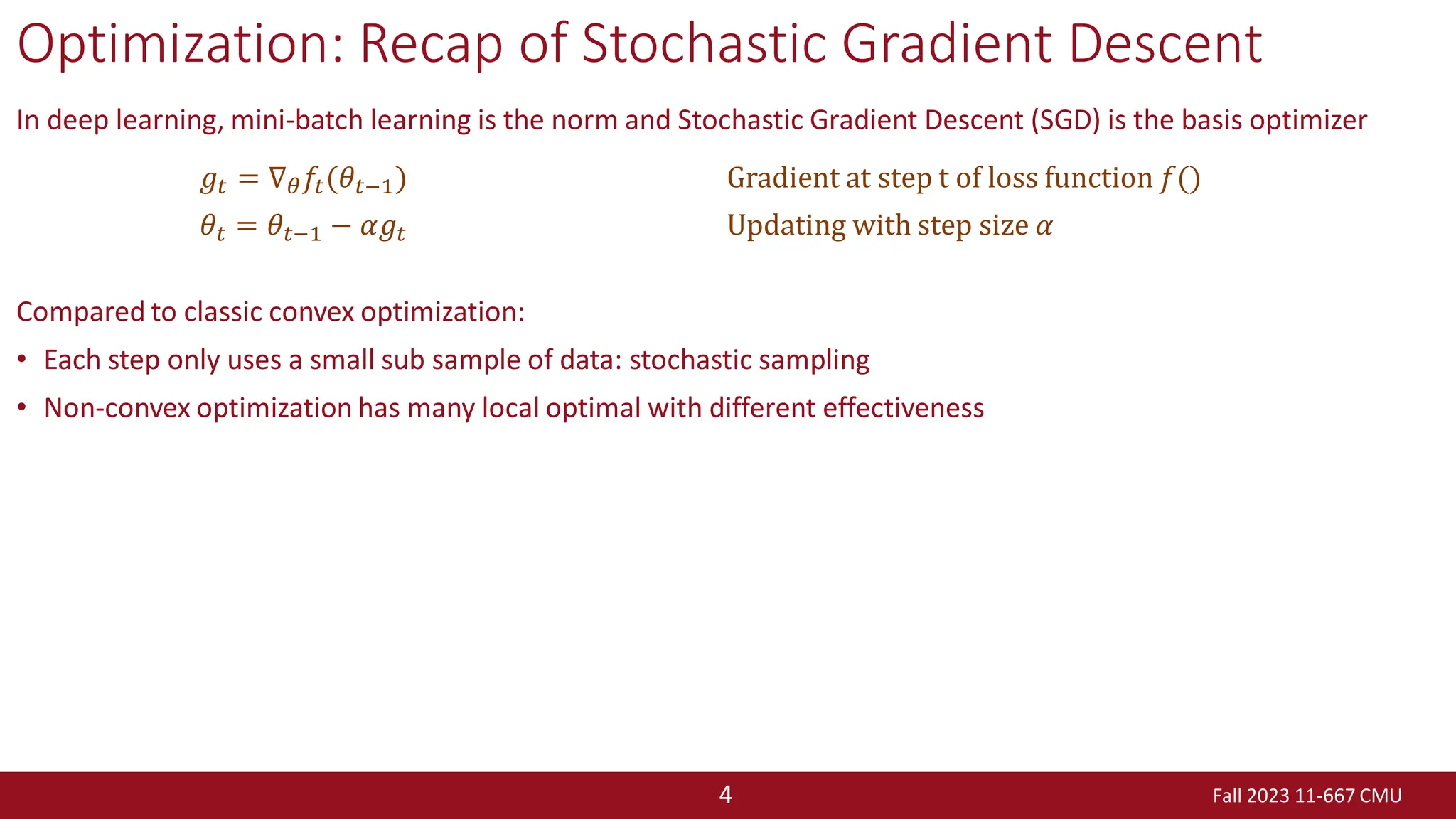 Fall 2023 11-667 CMU
4
Optimization: Recap of Stochastic Gradient Descent
In deep learning, mini-batch learning is the norm and Stochastic Gradient Descent (SGD) is the basis optimizer
Compared to classic convex optimization:
• Each step only uses a small sub sample of data: stochastic sampling
• Non-convex optimization has many local optimal with different effectiveness
𝑔𝑡 = ∇𝜃𝑓𝑡(𝜃𝑡−1) Gradient at step t of loss function 𝑓()
𝜃𝑡 = 𝜃𝑡−1 − 𝛼𝑔𝑡 Updating with step size 𝛼
 