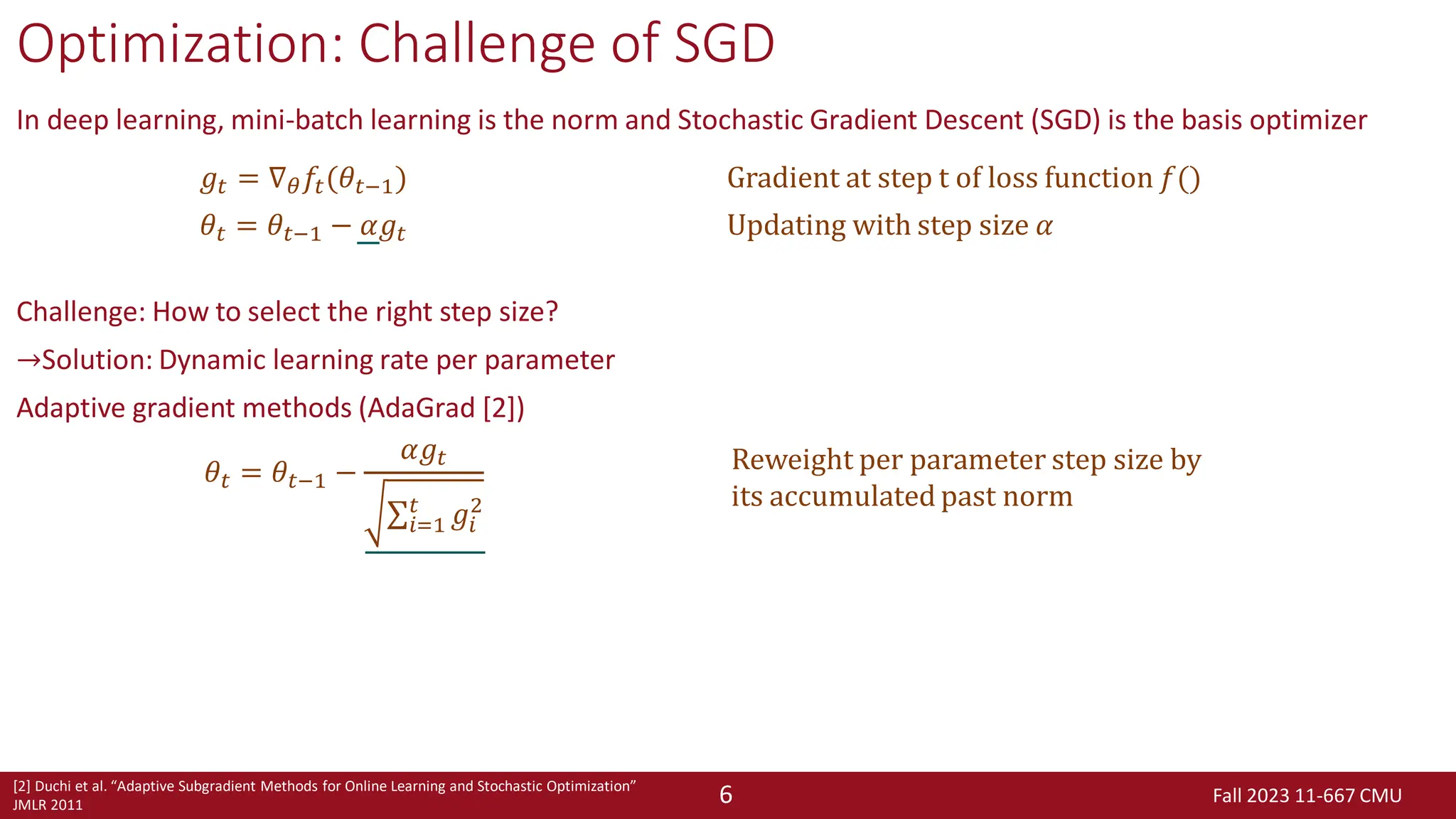 Fall 2023 11-667 CMU
6
Optimization: Challenge of SGD
In deep learning, mini-batch learning is the norm and Stochastic Gradient Descent (SGD) is the basis optimizer
Challenge: How to select the right step size?
→Solution: Dynamic learning rate per parameter
Adaptive gradient methods (AdaGrad [2])
𝑔𝑡 = ∇𝜃𝑓𝑡(𝜃𝑡−1) Gradient at step t of loss function 𝑓()
𝜃𝑡 = 𝜃𝑡−1 − 𝛼𝑔𝑡 Updating with step size 𝛼
[2] Duchi et al. “Adaptive Subgradient Methods for Online Learning and Stochastic Optimization”
JMLR 2011
𝜃𝑡 = 𝜃𝑡−1 −
𝛼𝑔𝑡
σ𝑖=1
𝑡
𝑔𝑖
2
Reweight per parameter step size by
its accumulated past norm
 