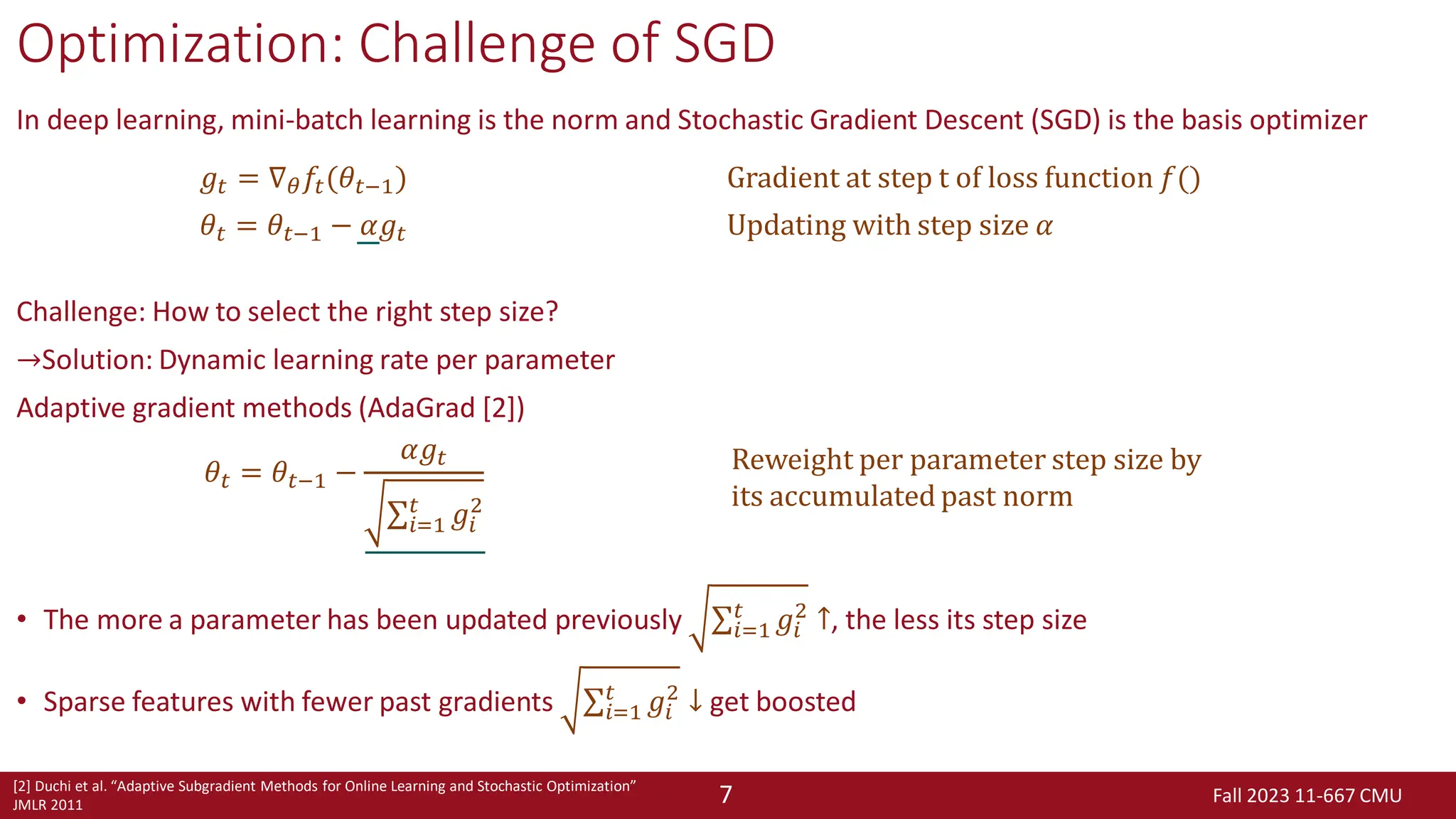 Fall 2023 11-667 CMU
7
Optimization: Challenge of SGD
In deep learning, mini-batch learning is the norm and Stochastic Gradient Descent (SGD) is the basis optimizer
Challenge: How to select the right step size?
→Solution: Dynamic learning rate per parameter
Adaptive gradient methods (AdaGrad [2])
• The more a parameter has been updated previously σ𝑖=1
𝑡
𝑔𝑖
2
↑, the less its step size
• Sparse features with fewer past gradients σ𝑖=1
𝑡
𝑔𝑖
2
↓ get boosted
𝑔𝑡 = ∇𝜃𝑓𝑡(𝜃𝑡−1) Gradient at step t of loss function 𝑓()
𝜃𝑡 = 𝜃𝑡−1 − 𝛼𝑔𝑡 Updating with step size 𝛼
[2] Duchi et al. “Adaptive Subgradient Methods for Online Learning and Stochastic Optimization”
JMLR 2011
𝜃𝑡 = 𝜃𝑡−1 −
𝛼𝑔𝑡
σ𝑖=1
𝑡
𝑔𝑖
2
Reweight per parameter step size by
its accumulated past norm
 