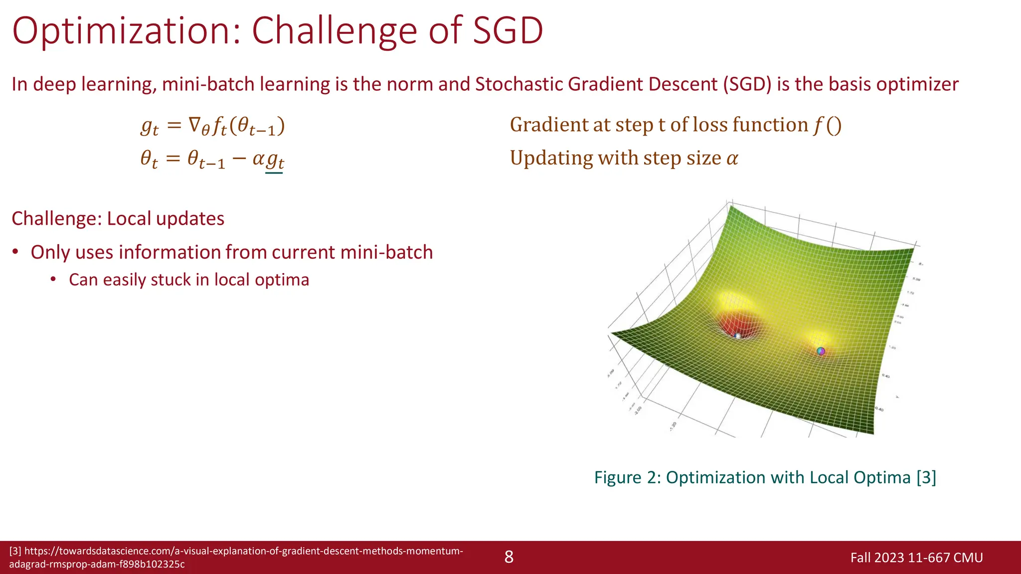 Fall 2023 11-667 CMU
8
Optimization: Challenge of SGD
In deep learning, mini-batch learning is the norm and Stochastic Gradient Descent (SGD) is the basis optimizer
Challenge: Local updates
• Only uses information from current mini-batch
• Can easily stuck in local optima
𝑔𝑡 = ∇𝜃𝑓𝑡(𝜃𝑡−1) Gradient at step t of loss function 𝑓()
𝜃𝑡 = 𝜃𝑡−1 − 𝛼𝑔𝑡 Updating with step size 𝛼
Figure 2: Optimization with Local Optima [3]
[3] https://towardsdatascience.com/a-visual-explanation-of-gradient-descent-methods-momentum-
adagrad-rmsprop-adam-f898b102325c
 