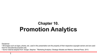 Chapter 10.
Promotion Analytics
Disclaimer:
• All images such as logos, photos, etc. used in this presentation are the property of their respective copyright owners and are used
here for educational purposes only
• Some material adapted from: Sorger, Stephan. “Marketing Analytics: Strategic Models and Metrics. Admiral Press. 2013.
1
 
