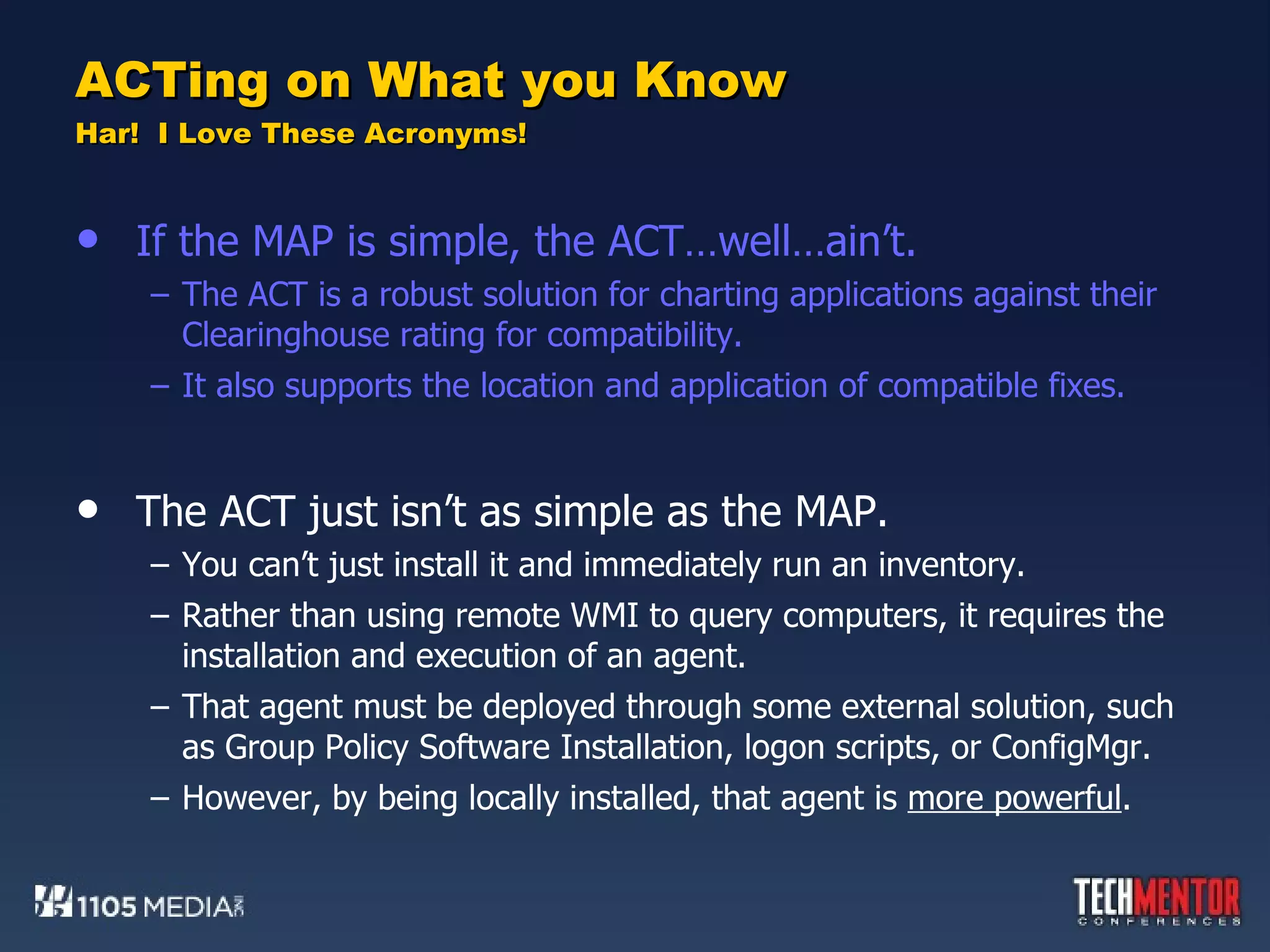 ACTing on What you Know Har!  I Love These Acronyms! If the MAP is simple, the ACT…well…ain’t. The ACT is a robust solution for charting applications against their Clearinghouse rating for compatibility. It also supports the location and application of compatible fixes. The ACT just isn’t as simple as the MAP. You can’t just install it and immediately run an inventory. Rather than using remote WMI to query computers, it requires the installation and execution of an agent. That agent must be deployed through some external solution, such as Group Policy Software Installation, logon scripts, or ConfigMgr. However, by being locally installed, that agent is  more powerful . 