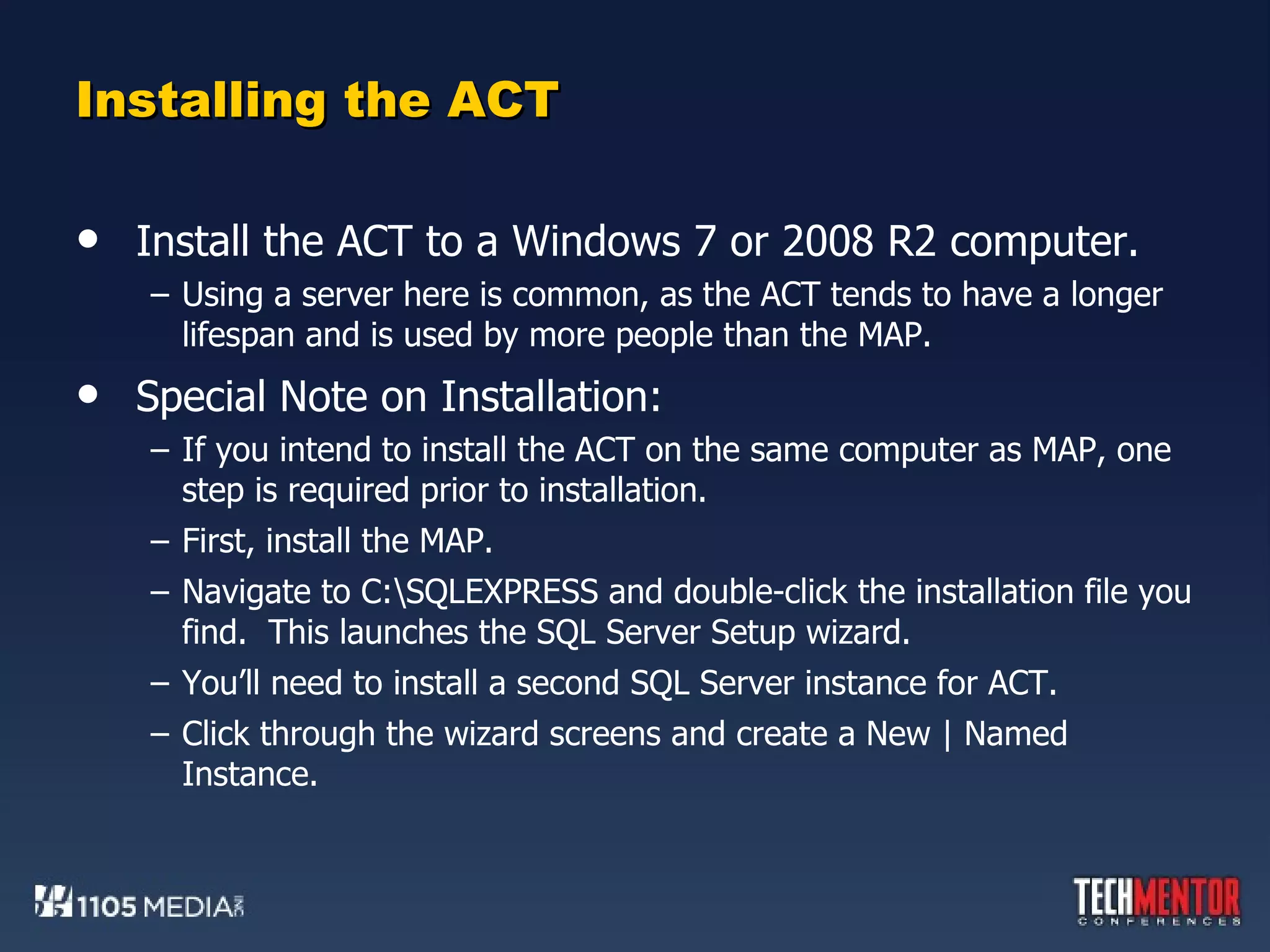 Installing the ACT Install the ACT to a Windows 7 or 2008 R2 computer. Using a server here is common, as the ACT tends to have a longer lifespan and is used by more people than the MAP. Special Note on Installation: If you intend to install the ACT on the same computer as MAP, one step is required prior to installation. First, install the MAP. Navigate to C:\SQLEXPRESS and double-click the installation file you find.  This launches the SQL Server Setup wizard. You’ll need to install a second SQL Server instance for ACT. Click through the wizard screens and create a New | Named Instance. 