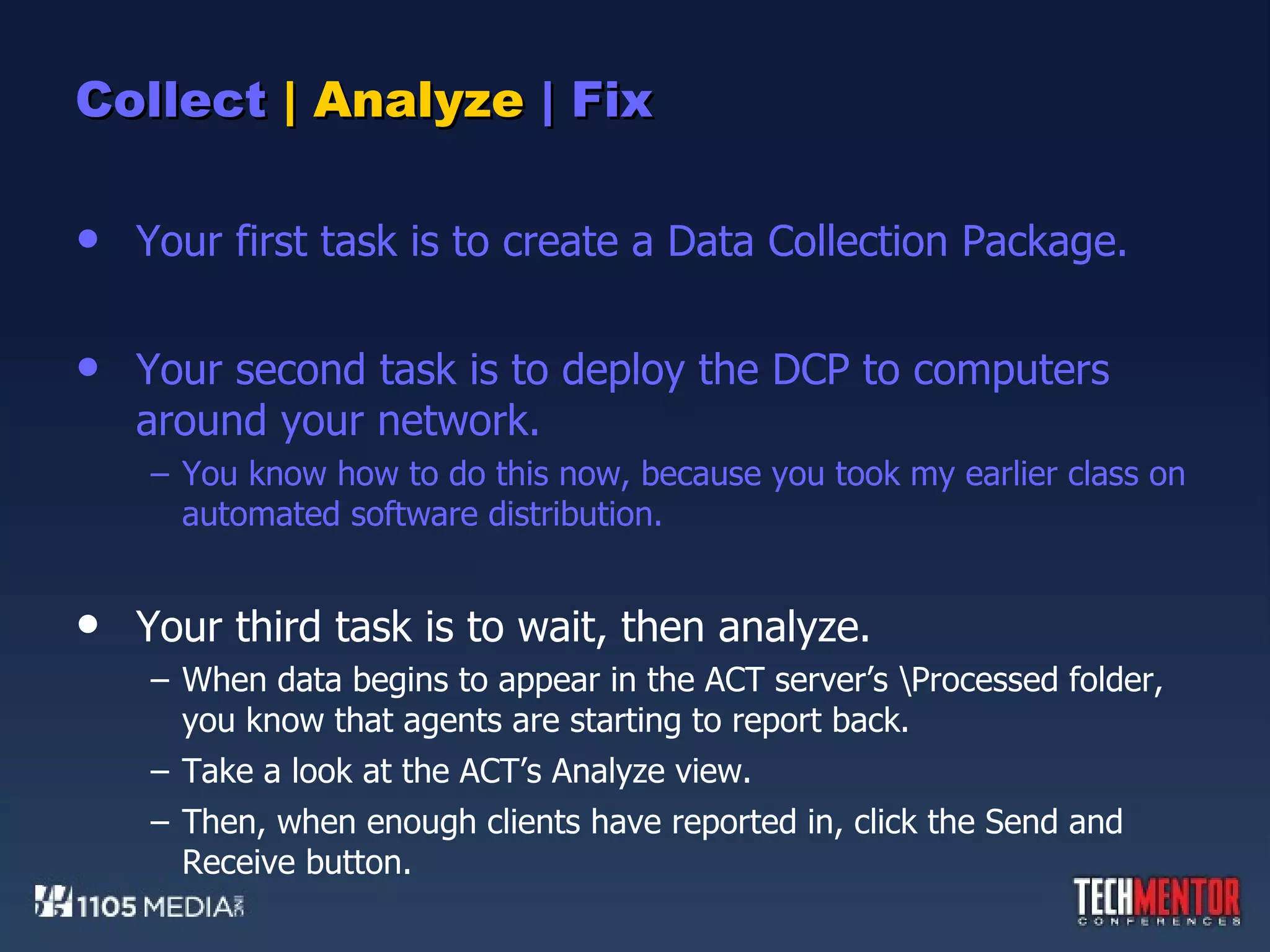 Collect  | Analyze  | Fix Your first task is to create a Data Collection Package. Your second task is to deploy the DCP to computers around your network. You know how to do this now, because you took my earlier class on automated software distribution. Your third task is to wait, then analyze. When data begins to appear in the ACT server’s \Processed folder, you know that agents are starting to report back. Take a look at the ACT’s Analyze view. Then, when enough clients have reported in, click the Send and Receive button. 