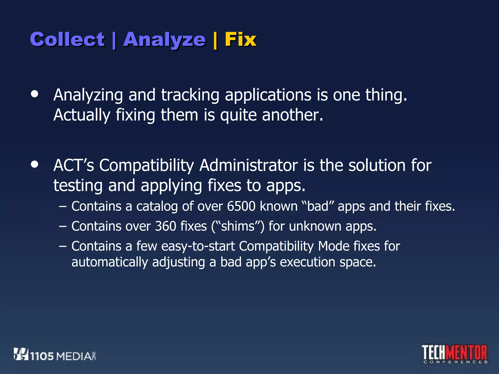 Collect | Analyze  | Fix Analyzing and tracking applications is one thing.  Actually fixing them is quite another. ACT’s Compatibility Administrator is the solution for testing and applying fixes to apps. Contains a catalog of over 6500 known “bad” apps and their fixes. Contains over 360 fixes (“shims”) for unknown apps. Contains a few easy-to-start Compatibility Mode fixes for automatically adjusting a bad app’s execution space. 