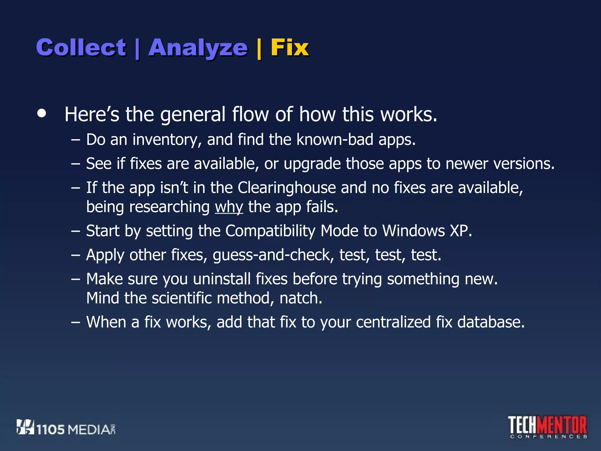 Collect | Analyze  | Fix Here’s the general flow of how this works. Do an inventory, and find the known-bad apps. See if fixes are available, or upgrade those apps to newer versions. If the app isn’t in the Clearinghouse and no fixes are available, being researching  why  the app fails. Start by setting the Compatibility Mode to Windows XP. Apply other fixes, guess-and-check, test, test, test. Make sure you uninstall fixes before trying something new. Mind the scientific method, natch. When a fix works, add that fix to your centralized fix database. 