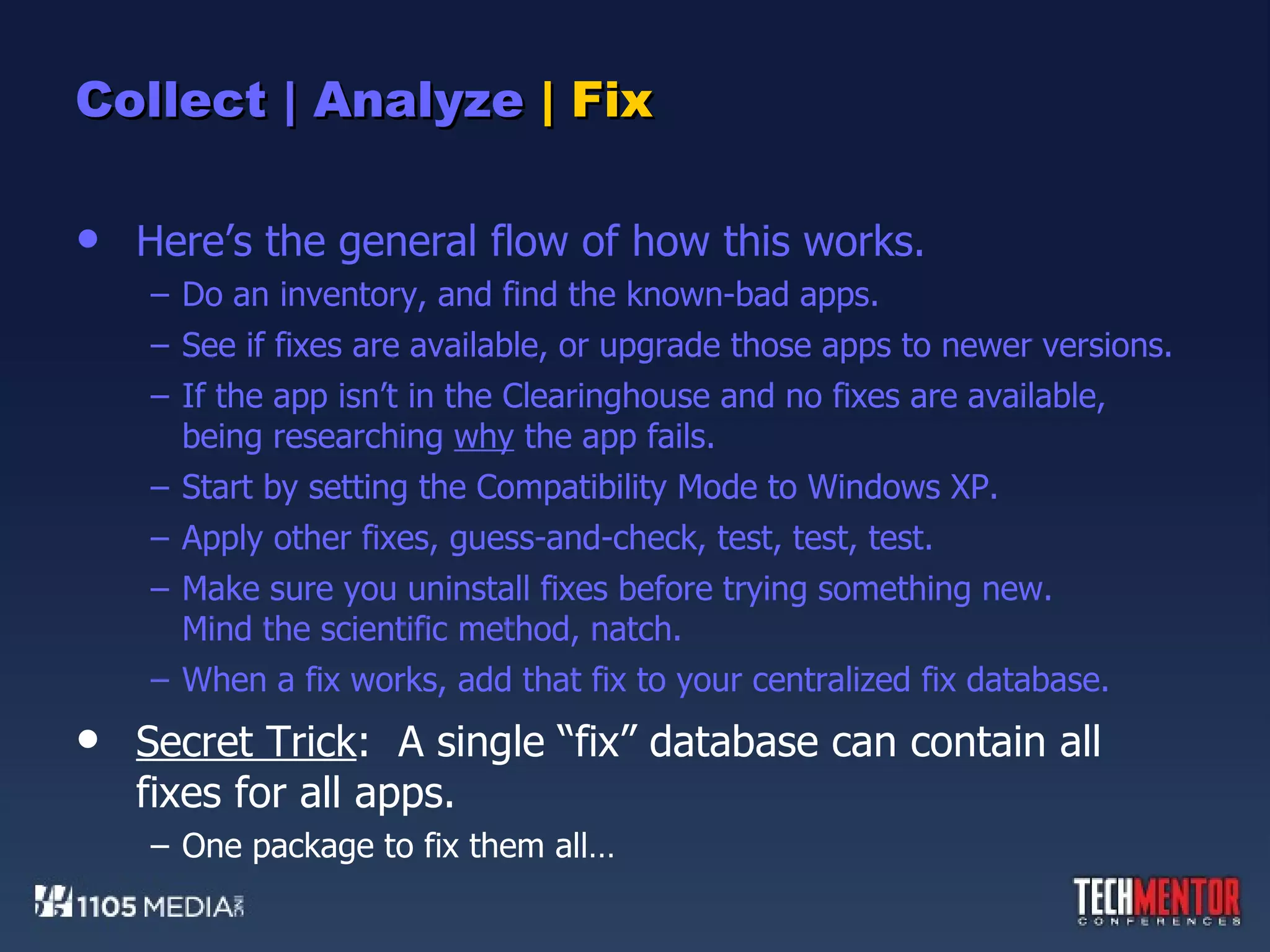 Collect | Analyze  | Fix Here’s the general flow of how this works. Do an inventory, and find the known-bad apps. See if fixes are available, or upgrade those apps to newer versions. If the app isn’t in the Clearinghouse and no fixes are available, being researching  why  the app fails. Start by setting the Compatibility Mode to Windows XP. Apply other fixes, guess-and-check, test, test, test. Make sure you uninstall fixes before trying something new. Mind the scientific method, natch. When a fix works, add that fix to your centralized fix database. Secret Trick :  A single “fix” database can contain all fixes for all apps. One package to fix them all… 