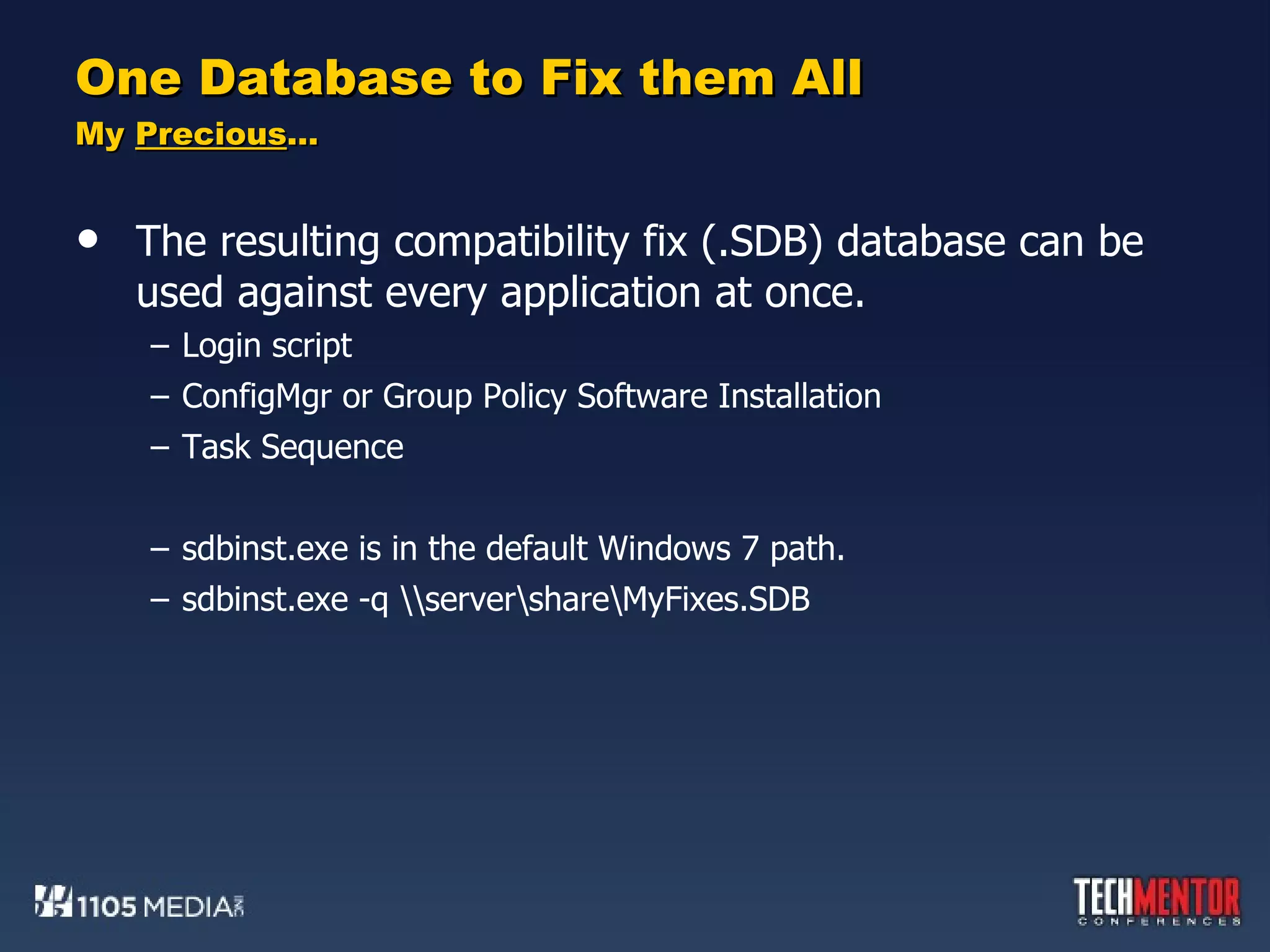 One Database to Fix them All My  Precious … The resulting compatibility fix (.SDB) database can be used against every application at once. Login script ConfigMgr or Group Policy Software Installation Task Sequence sdbinst.exe is in the default Windows 7 path. sdbinst.exe -q \\server\share\MyFixes.SDB 