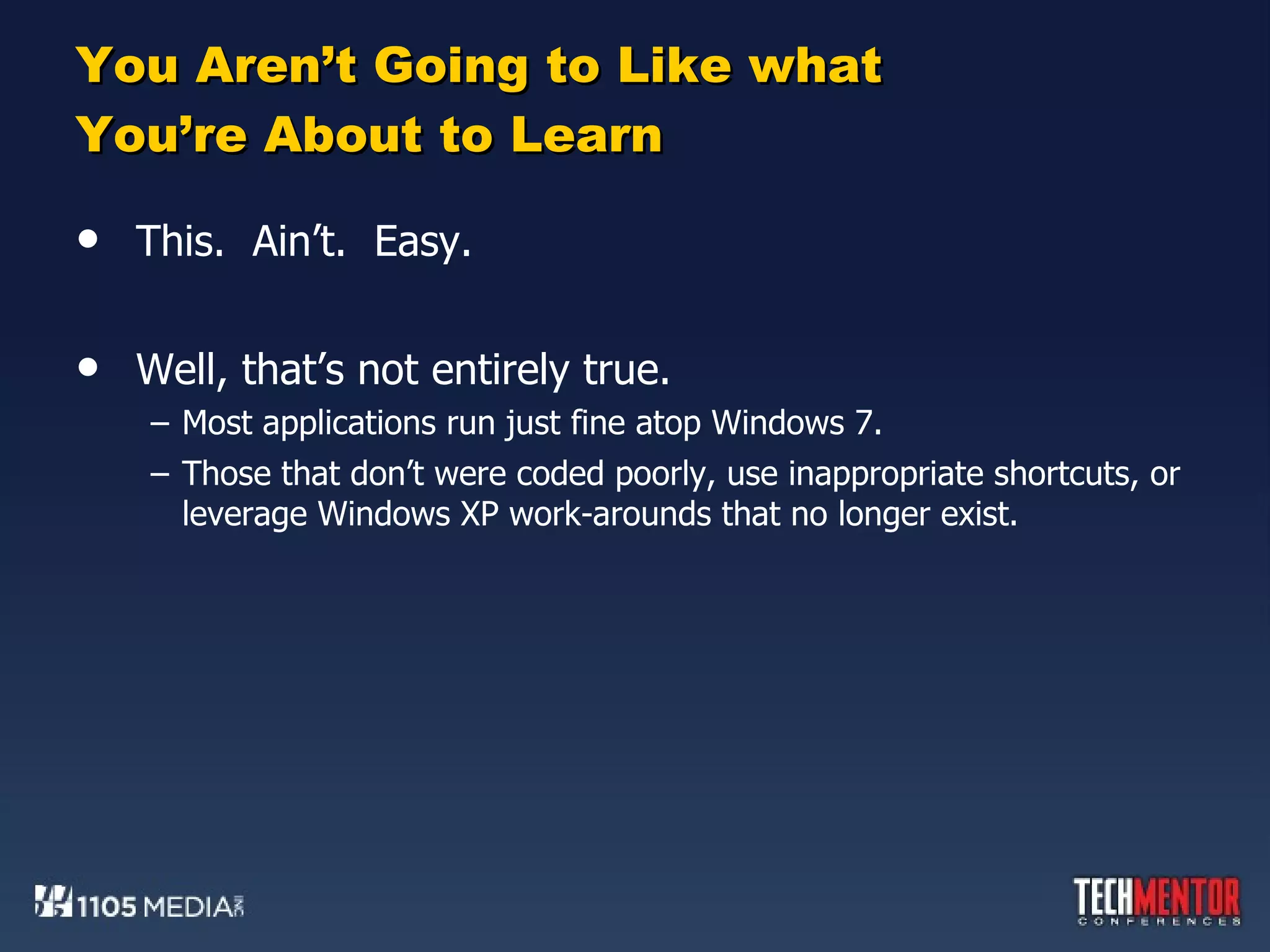You Aren’t Going to Like what You’re About to Learn This.  Ain’t.  Easy. Well, that’s not entirely true. Most applications run just fine atop Windows 7. Those that don’t were coded poorly, use inappropriate shortcuts, or leverage Windows XP work-arounds that no longer exist. 