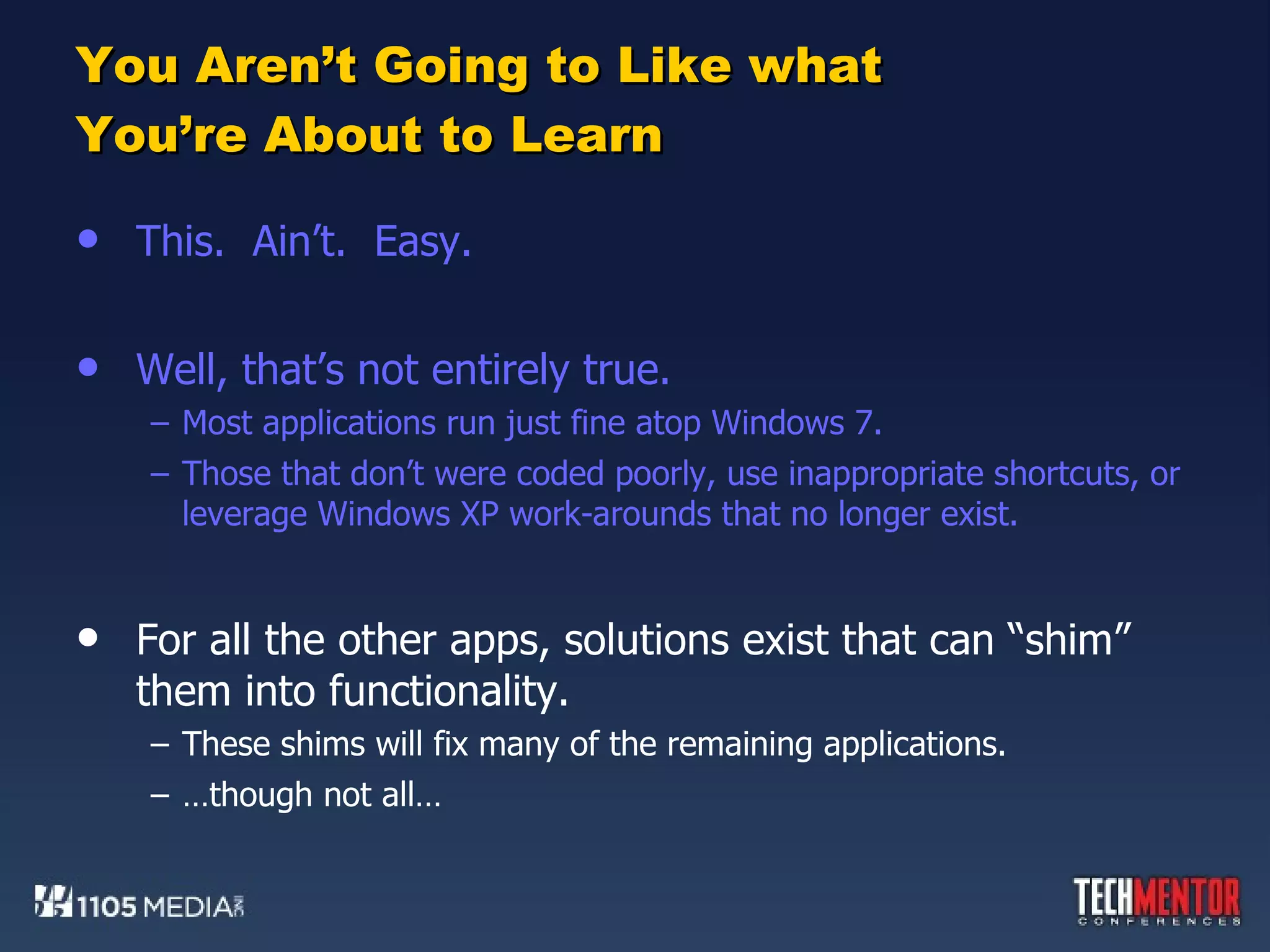 You Aren’t Going to Like what You’re About to Learn This.  Ain’t.  Easy. Well, that’s not entirely true. Most applications run just fine atop Windows 7. Those that don’t were coded poorly, use inappropriate shortcuts, or leverage Windows XP work-arounds that no longer exist. For all the other apps, solutions exist that can “shim” them into functionality. These shims will fix many of the remaining applications. … though not all… 
