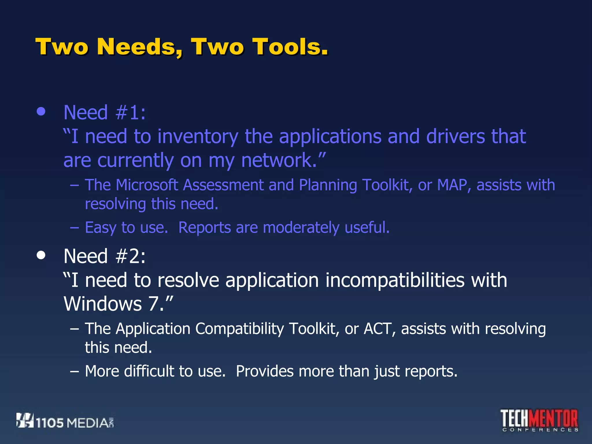 Two Needs, Two Tools. Need #1: “I need to inventory the applications and drivers that are currently on my network.” The Microsoft Assessment and Planning Toolkit, or MAP, assists with resolving this need. Easy to use.  Reports are moderately useful. Need #2: “I need to resolve application incompatibilities with Windows 7.” The Application Compatibility Toolkit, or ACT, assists with resolving this need. More difficult to use.  Provides more than just reports. 