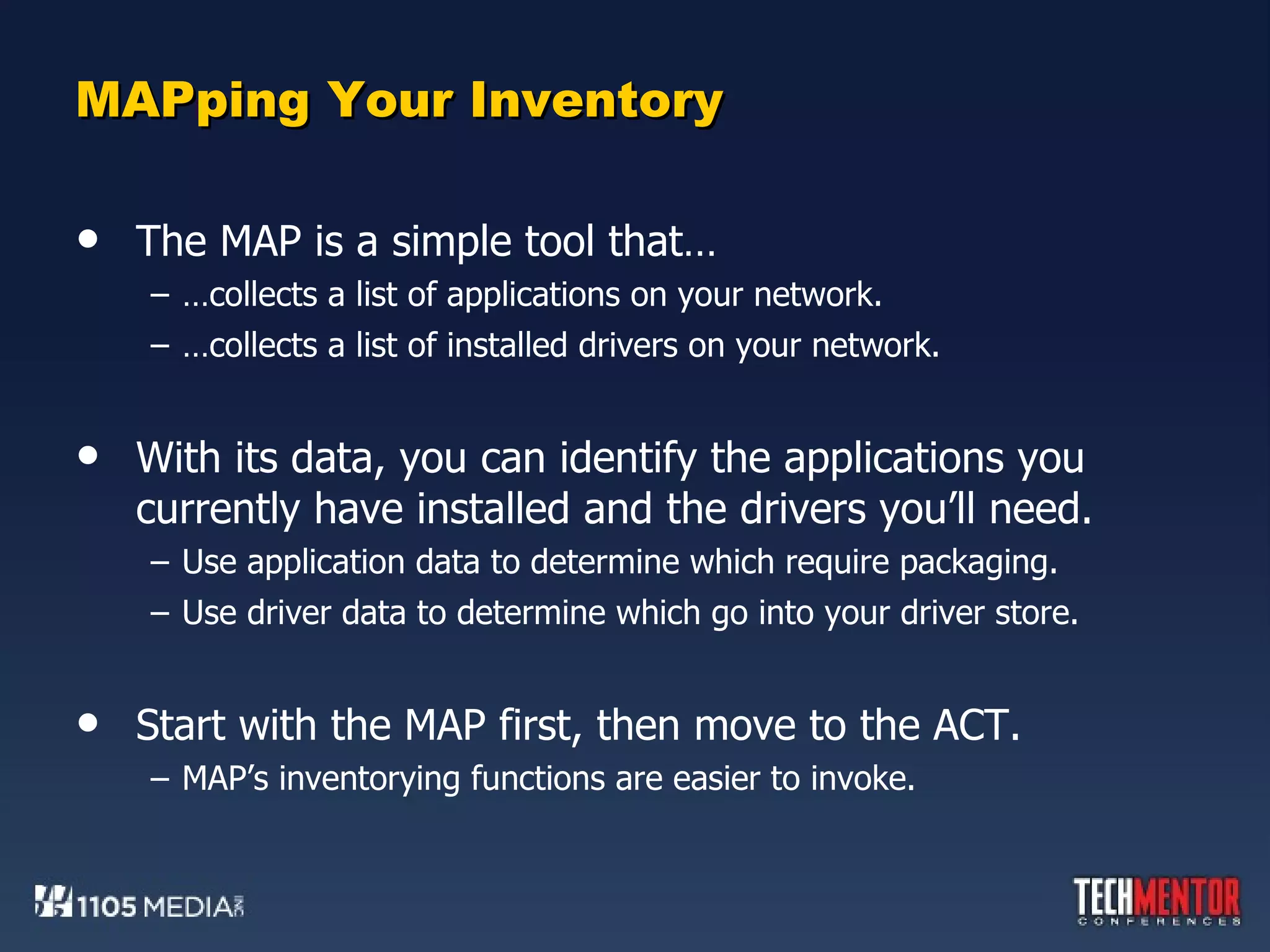 MAPping Your Inventory The MAP is a simple tool that… … collects a list of applications on your network. … collects a list of installed drivers on your network. With its data, you can identify the applications you currently have installed and the drivers you’ll need. Use application data to determine which require packaging. Use driver data to determine which go into your driver store. Start with the MAP first, then move to the ACT. MAP’s inventorying functions are easier to invoke. 