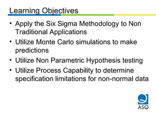 Learning Objectives
• Apply the Six Sigma Methodology to Non
Traditional Applications
• Utilize Monte Carlo simulations to make
predictions
• Utilize Non Parametric Hypothesis testing
• Utilize Process Capability to determine
specification limitations for non-normal data
 