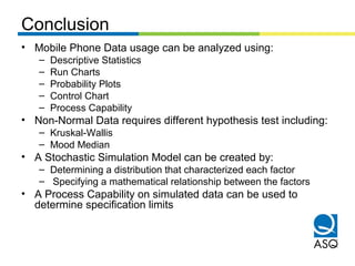 Conclusion
• Mobile Phone Data usage can be analyzed using:
– Descriptive Statistics
– Run Charts
– Probability Plots
– Control Chart
– Process Capability
• Non-Normal Data requires different hypothesis test including:
– Kruskal-Wallis
– Mood Median
• A Stochastic Simulation Model can be created by:
– Determining a distribution that characterized each factor
– Specifying a mathematical relationship between the factors
• A Process Capability on simulated data can be used to
determine specification limits
 