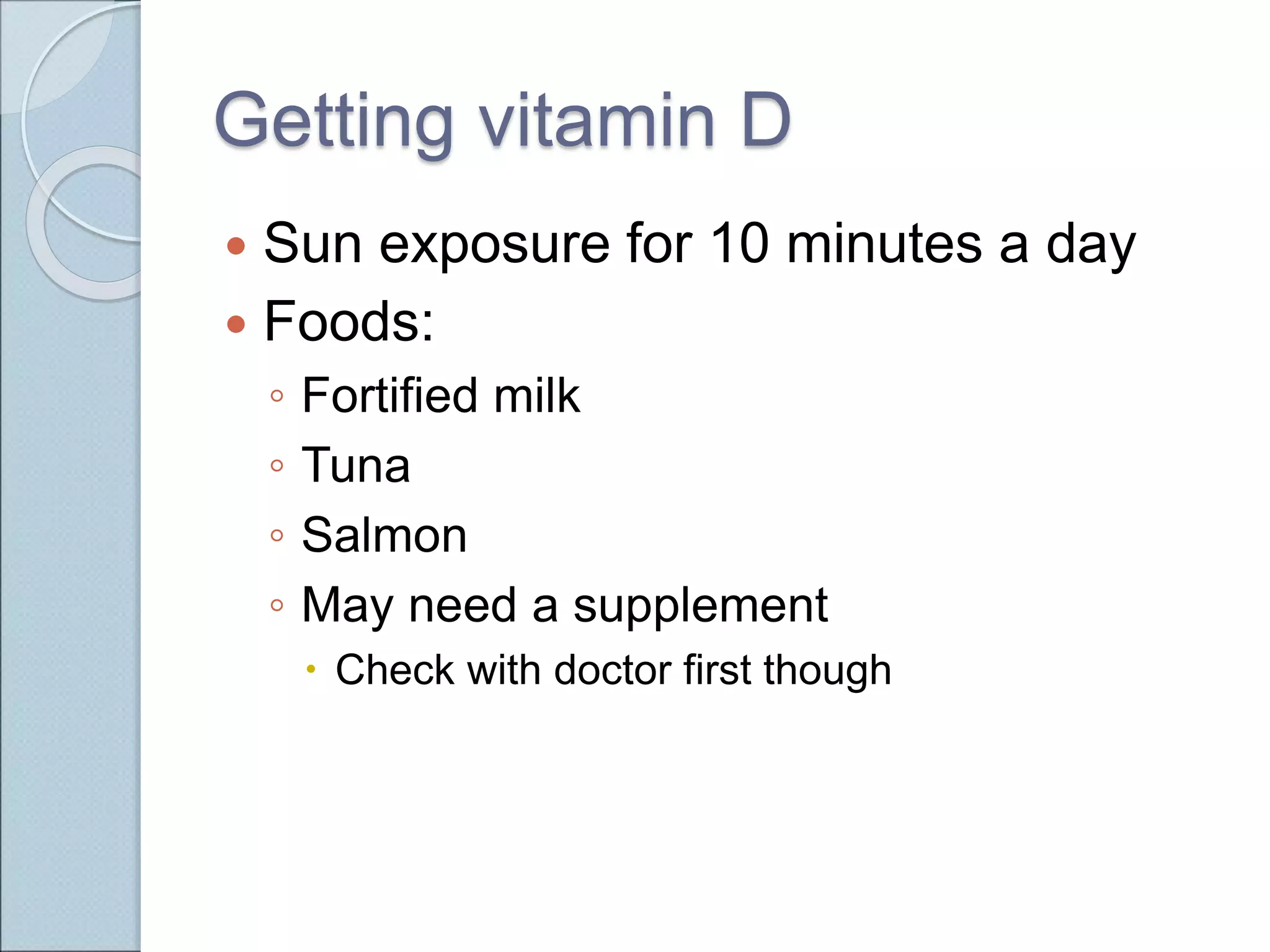 Getting vitamin D
 Sun exposure for 10 minutes a day
 Foods:
◦ Fortified milk
◦ Tuna
◦ Salmon
◦ May need a supplement
 Check with doctor first though
 