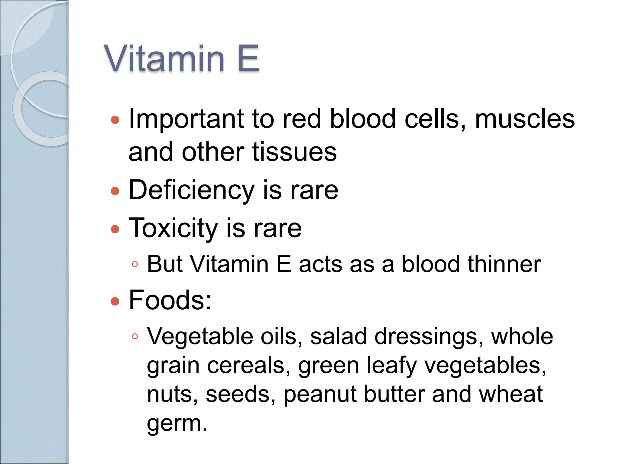 Vitamin E
 Important to red blood cells, muscles
and other tissues
 Deficiency is rare
 Toxicity is rare
◦ But Vitamin E acts as a blood thinner
 Foods:
◦ Vegetable oils, salad dressings, whole
grain cereals, green leafy vegetables,
nuts, seeds, peanut butter and wheat
germ.
 