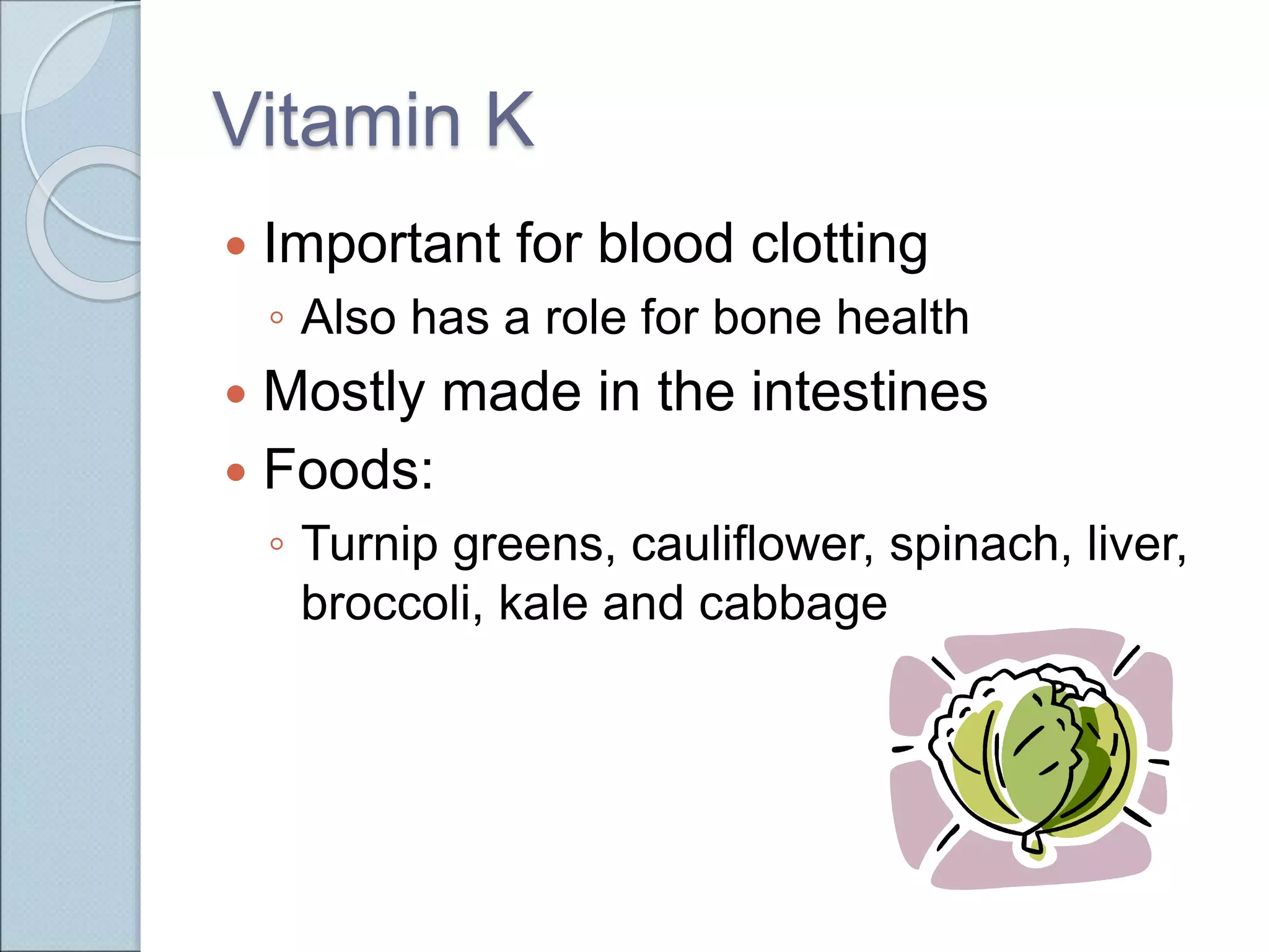 Vitamin K
 Important for blood clotting
◦ Also has a role for bone health
 Mostly made in the intestines
 Foods:
◦ Turnip greens, cauliflower, spinach, liver,
broccoli, kale and cabbage
 
