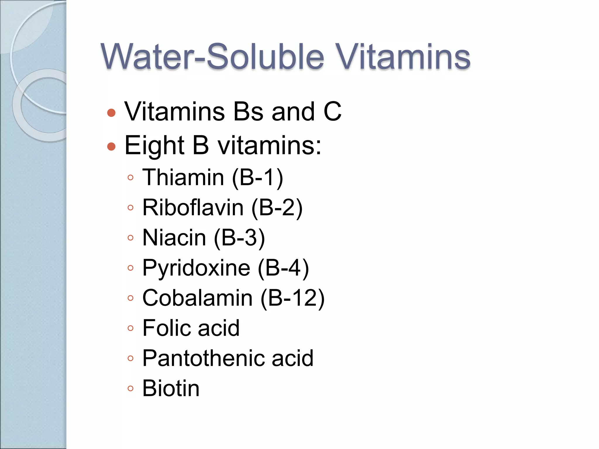 Water-Soluble Vitamins
 Vitamins Bs and C
 Eight B vitamins:
◦ Thiamin (B-1)
◦ Riboflavin (B-2)
◦ Niacin (B-3)
◦ Pyridoxine (B-4)
◦ Cobalamin (B-12)
◦ Folic acid
◦ Pantothenic acid
◦ Biotin
 