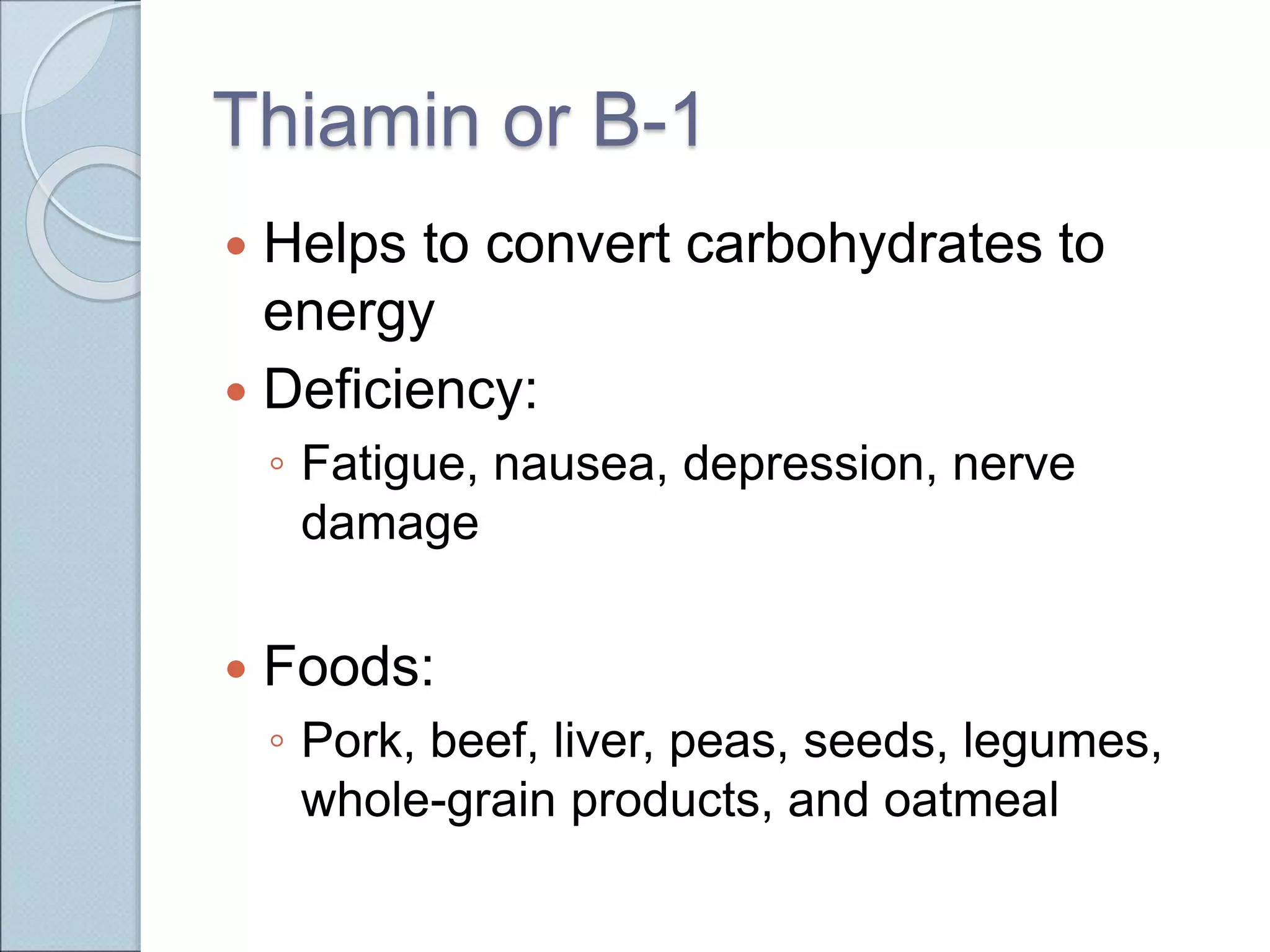 Thiamin or B-1
 Helps to convert carbohydrates to
energy
 Deficiency:
◦ Fatigue, nausea, depression, nerve
damage
 Foods:
◦ Pork, beef, liver, peas, seeds, legumes,
whole-grain products, and oatmeal
 