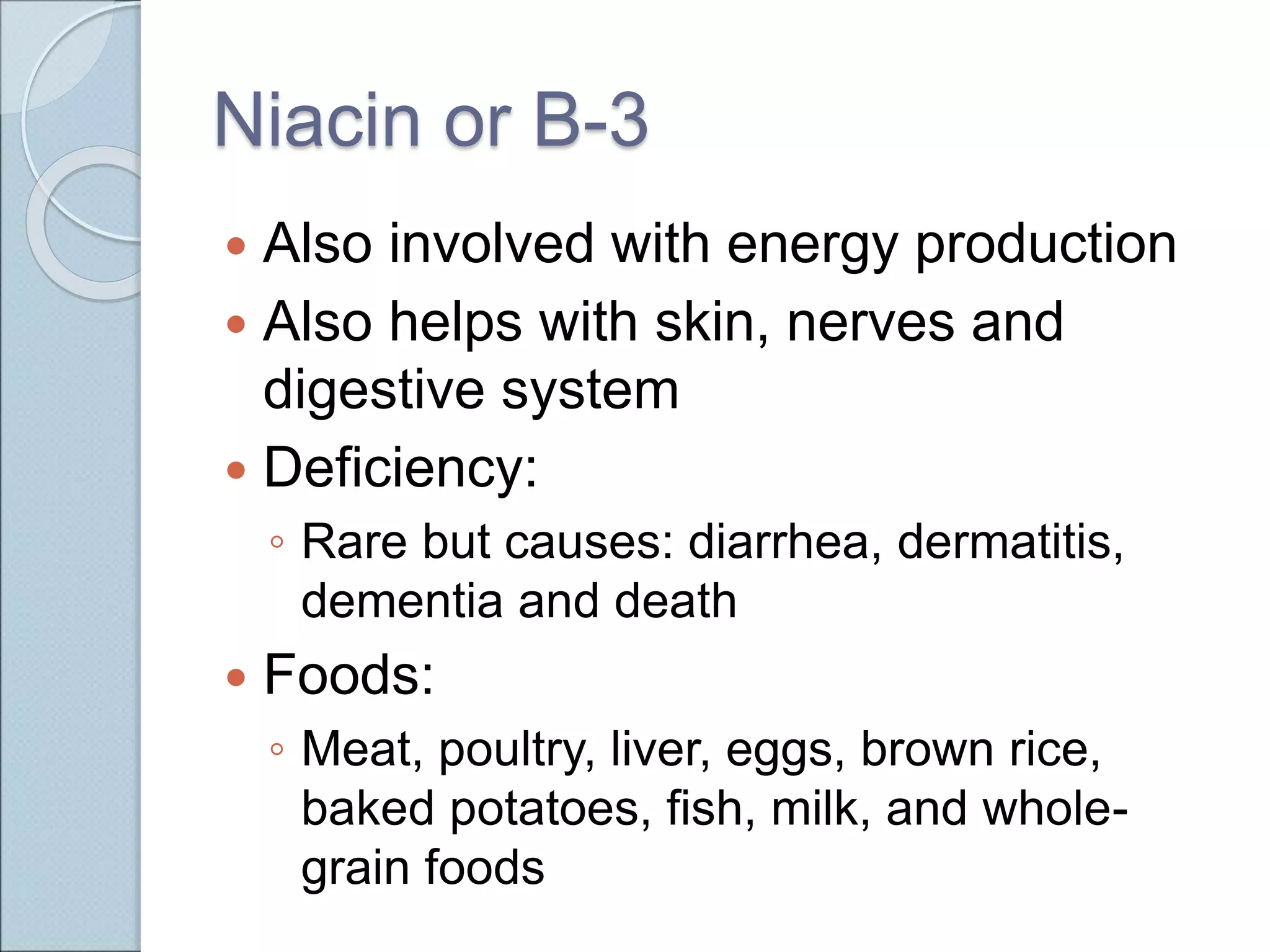 Niacin or B-3
 Also involved with energy production
 Also helps with skin, nerves and
digestive system
 Deficiency:
◦ Rare but causes: diarrhea, dermatitis,
dementia and death
 Foods:
◦ Meat, poultry, liver, eggs, brown rice,
baked potatoes, fish, milk, and whole-
grain foods
 