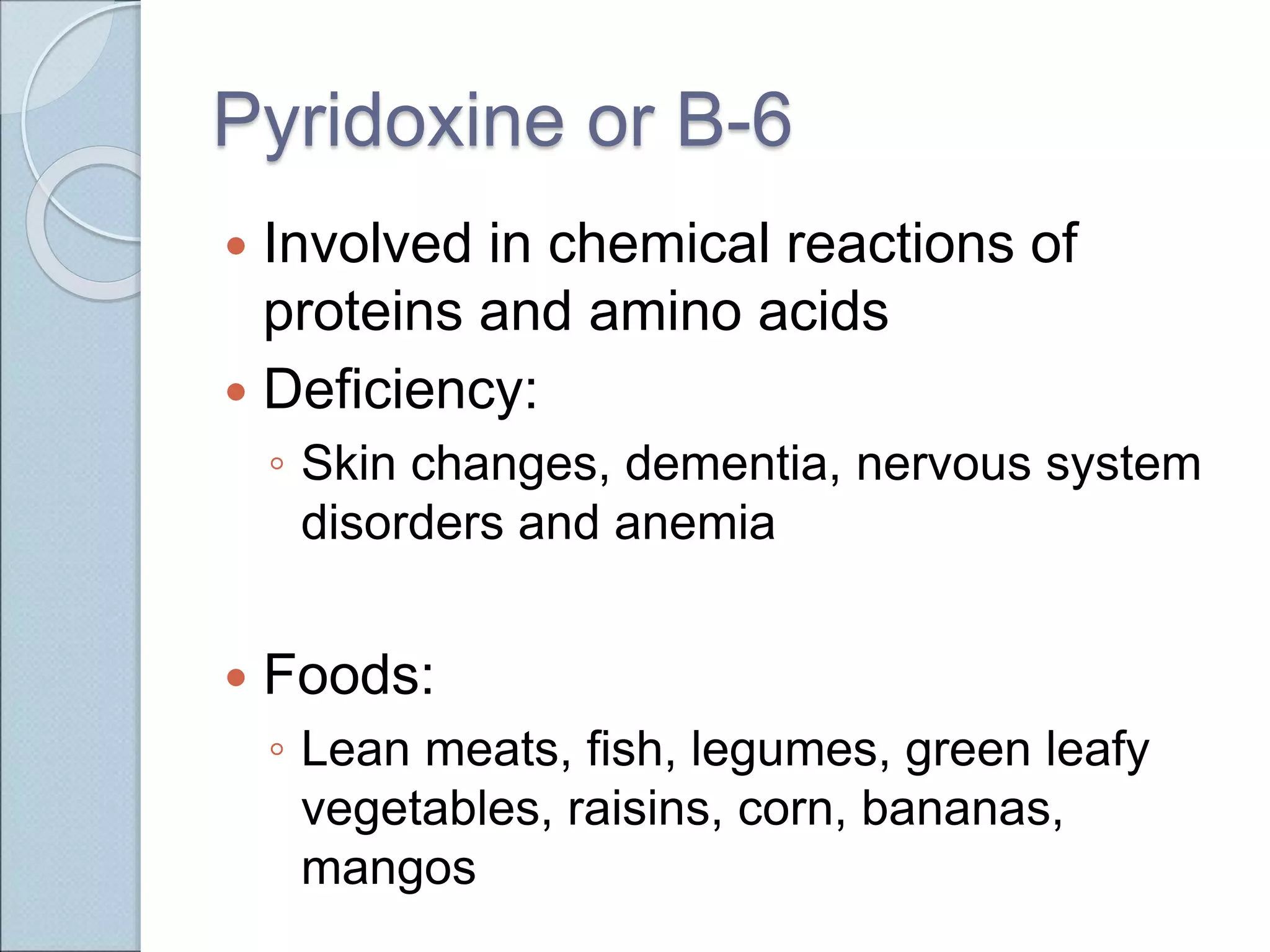 Pyridoxine or B-6
 Involved in chemical reactions of
proteins and amino acids
 Deficiency:
◦ Skin changes, dementia, nervous system
disorders and anemia
 Foods:
◦ Lean meats, fish, legumes, green leafy
vegetables, raisins, corn, bananas,
mangos
 