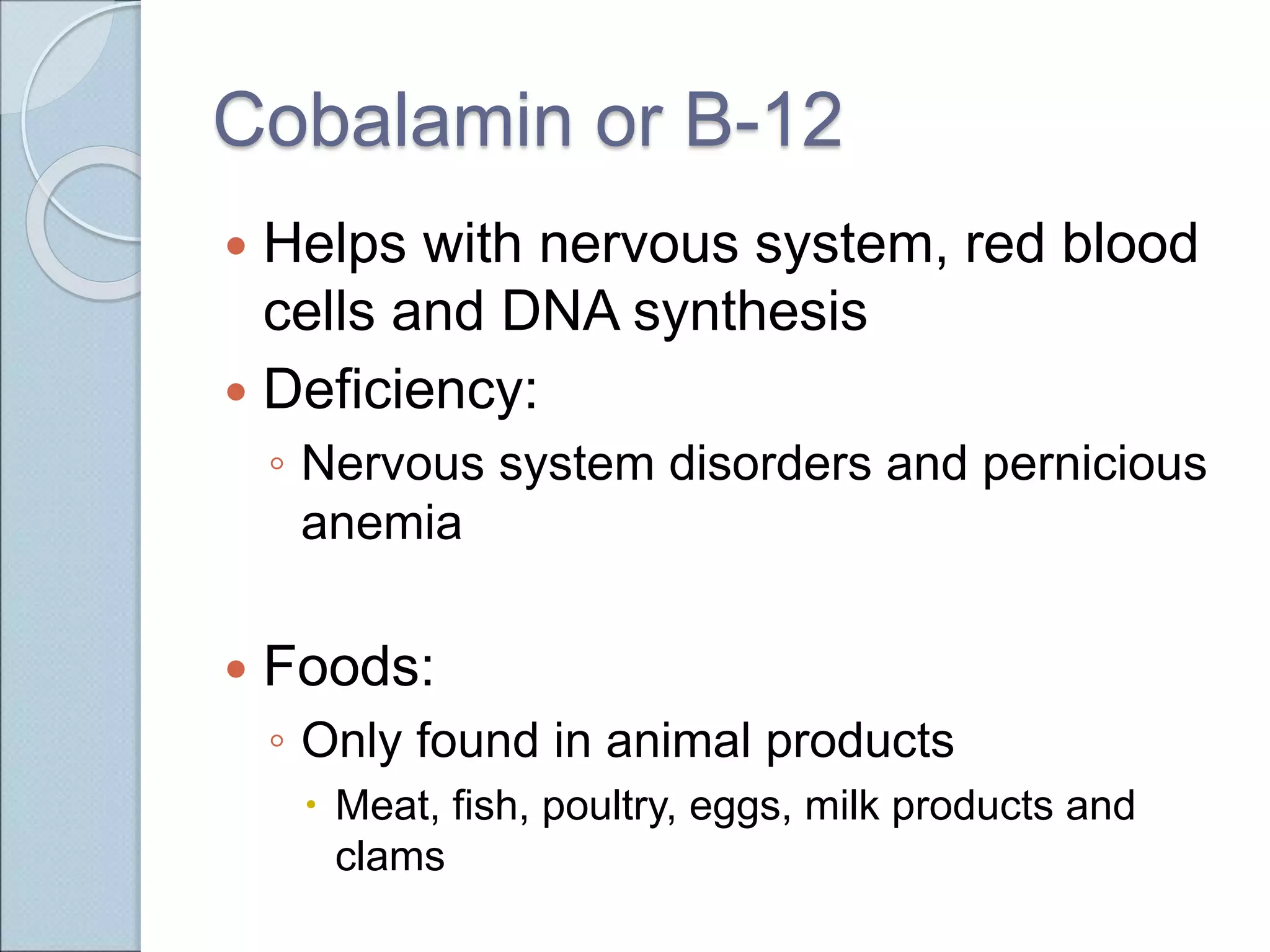 Cobalamin or B-12
 Helps with nervous system, red blood
cells and DNA synthesis
 Deficiency:
◦ Nervous system disorders and pernicious
anemia
 Foods:
◦ Only found in animal products
 Meat, fish, poultry, eggs, milk products and
clams
 