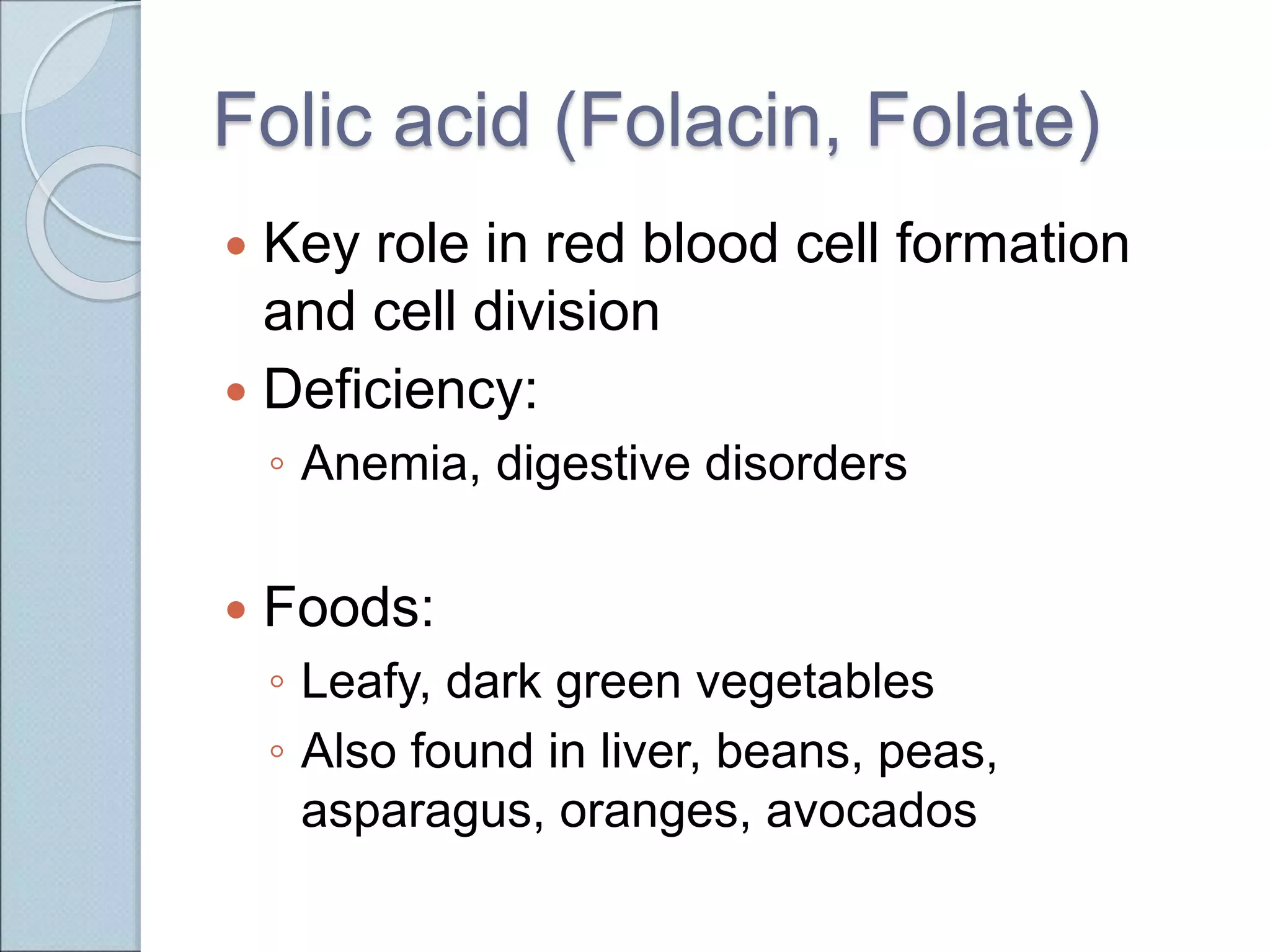 Folic acid (Folacin, Folate)
 Key role in red blood cell formation
and cell division
 Deficiency:
◦ Anemia, digestive disorders
 Foods:
◦ Leafy, dark green vegetables
◦ Also found in liver, beans, peas,
asparagus, oranges, avocados
 