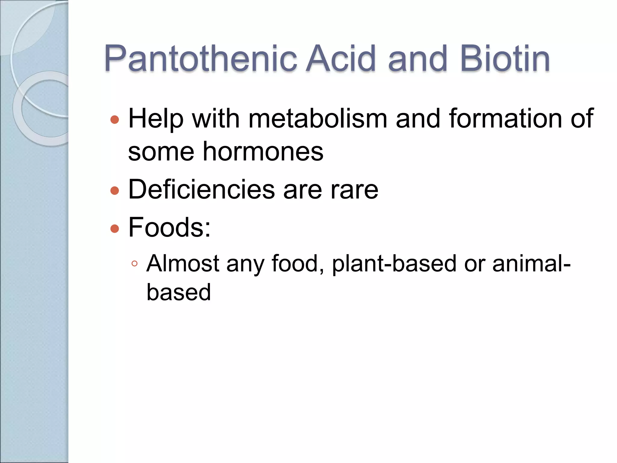 Pantothenic Acid and Biotin
 Help with metabolism and formation of
some hormones
 Deficiencies are rare
 Foods:
◦ Almost any food, plant-based or animal-
based
 