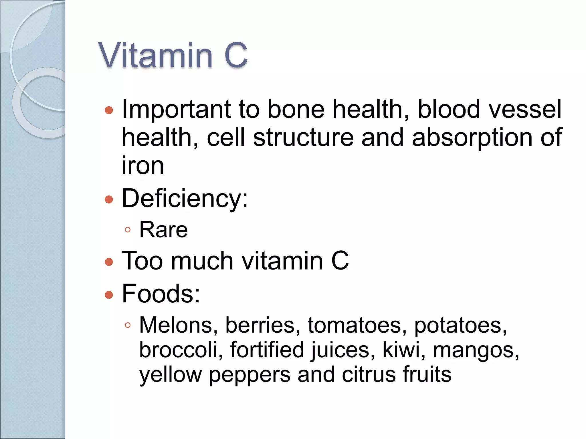 Vitamin C
 Important to bone health, blood vessel
health, cell structure and absorption of
iron
 Deficiency:
◦ Rare
 Too much vitamin C
 Foods:
◦ Melons, berries, tomatoes, potatoes,
broccoli, fortified juices, kiwi, mangos,
yellow peppers and citrus fruits
 