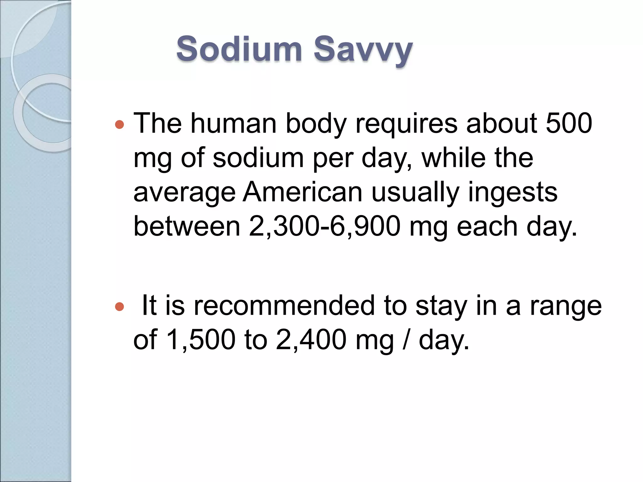 Sodium Savvy
 The human body requires about 500
mg of sodium per day, while the
average American usually ingests
between 2,300-6,900 mg each day.
 It is recommended to stay in a range
of 1,500 to 2,400 mg / day.
 