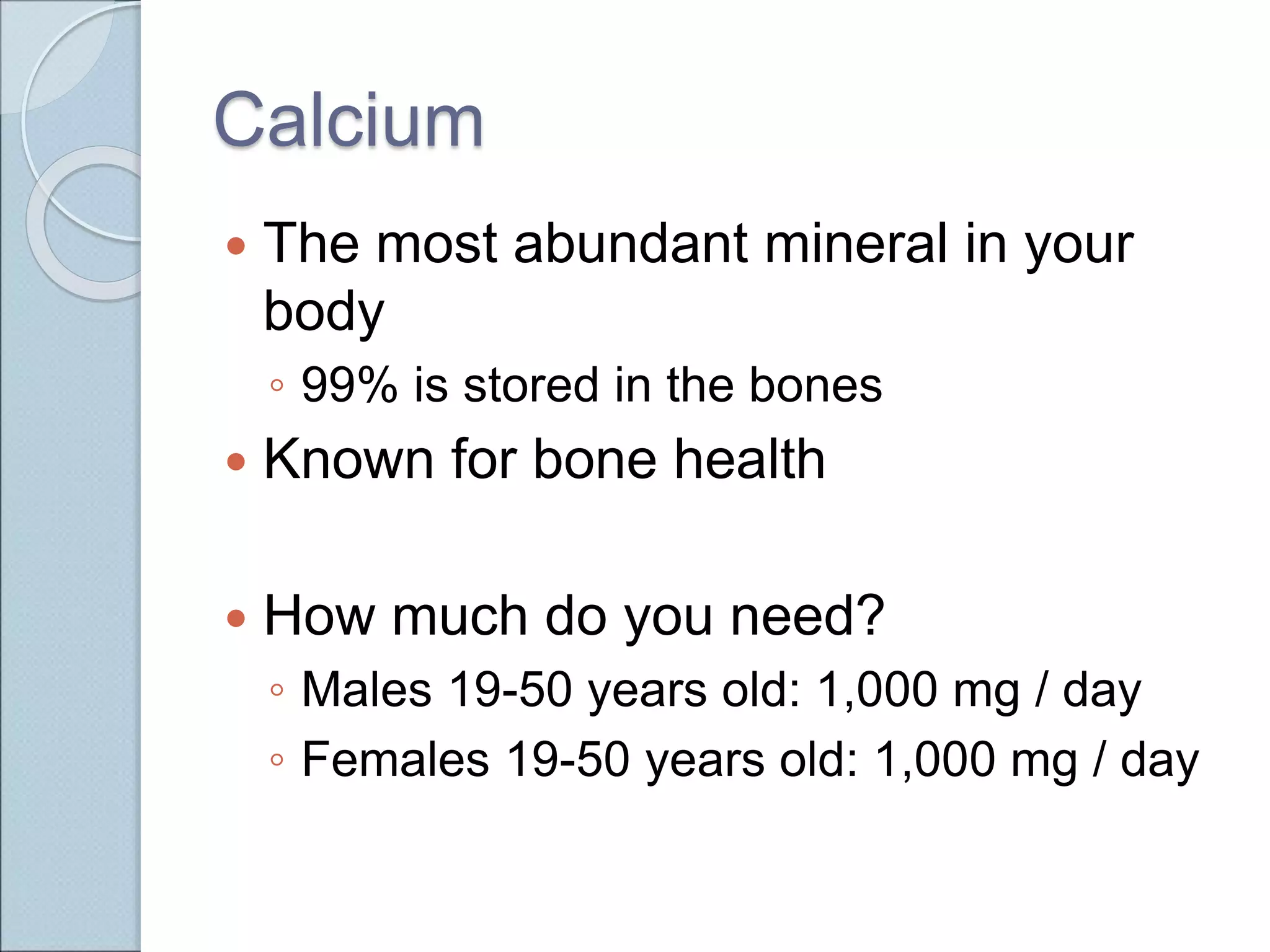 Calcium
 The most abundant mineral in your
body
◦ 99% is stored in the bones
 Known for bone health
 How much do you need?
◦ Males 19-50 years old: 1,000 mg / day
◦ Females 19-50 years old: 1,000 mg / day
 
