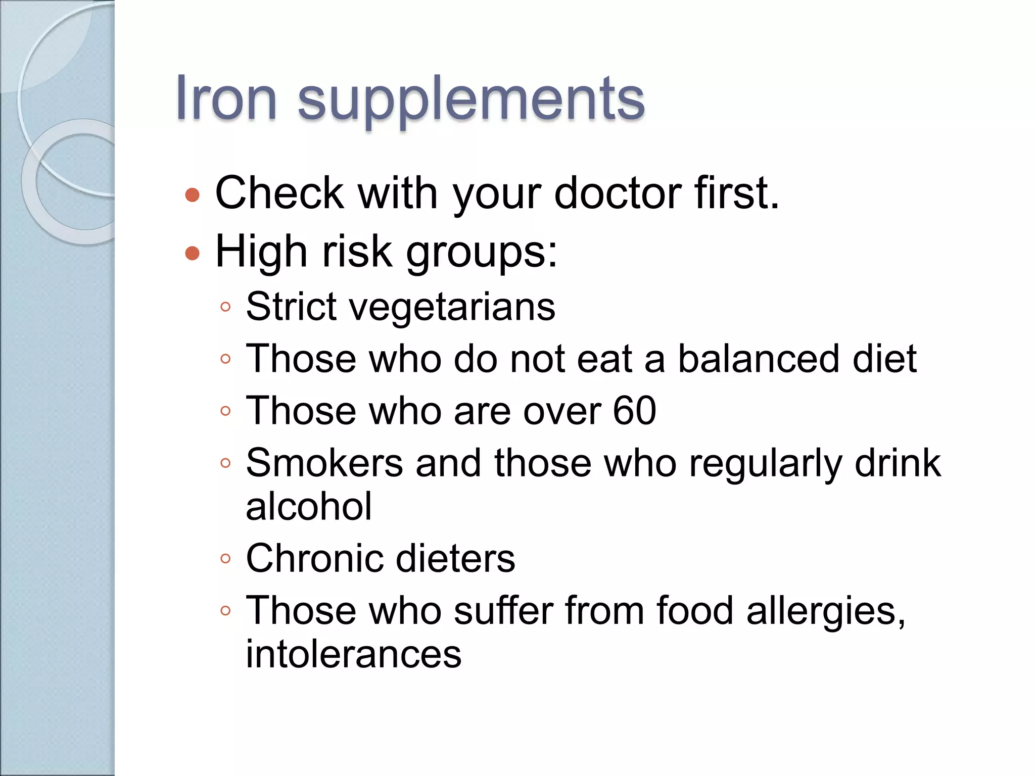 Iron supplements
 Check with your doctor first.
 High risk groups:
◦ Strict vegetarians
◦ Those who do not eat a balanced diet
◦ Those who are over 60
◦ Smokers and those who regularly drink
alcohol
◦ Chronic dieters
◦ Those who suffer from food allergies,
intolerances
 