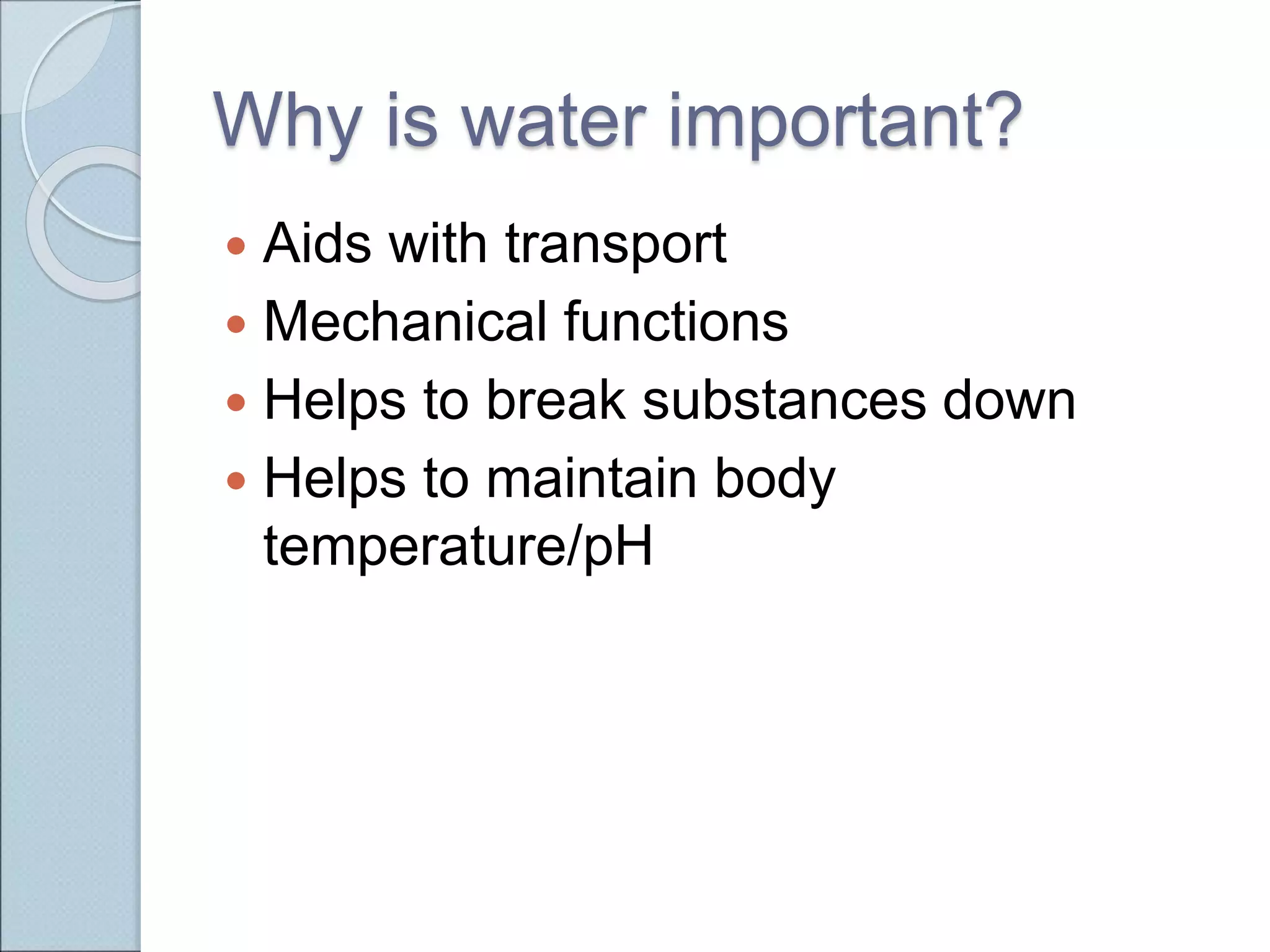 Why is water important?
 Aids with transport
 Mechanical functions
 Helps to break substances down
 Helps to maintain body
temperature/pH
 