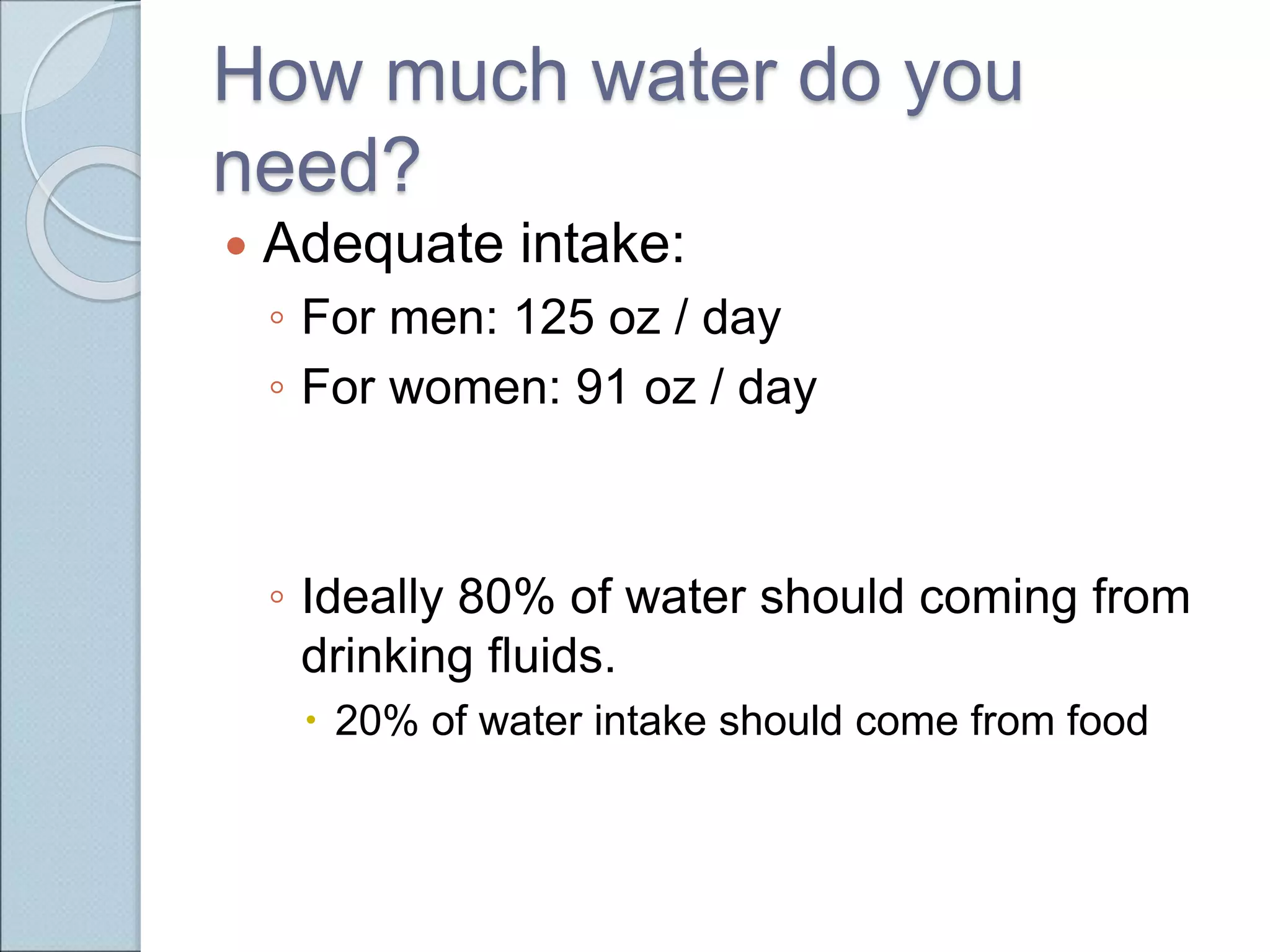 How much water do you
need?
 Adequate intake:
◦ For men: 125 oz / day
◦ For women: 91 oz / day
◦ Ideally 80% of water should coming from
drinking fluids.
 20% of water intake should come from food
 