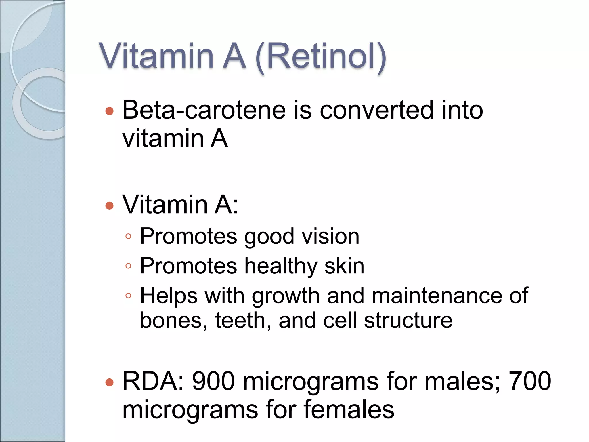 Vitamin A (Retinol)
 Beta-carotene is converted into
vitamin A
 Vitamin A:
◦ Promotes good vision
◦ Promotes healthy skin
◦ Helps with growth and maintenance of
bones, teeth, and cell structure
 RDA: 900 micrograms for males; 700
micrograms for females
 